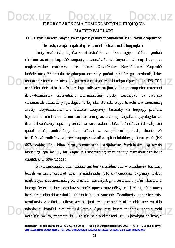 II.BOB.SHARTNOMA TOMONLARINING HUQUQ VA
MAJBURIYATLARI
II.1. Buyurtmachi huquq va majburiyatlari moliyalashtirish, texnik topshiriq
berish, natijani qabul qilish, intellektual mulk huquqlari
Ilmiy-tekshirish,   tajriba-konstruktorlik   va   texnologiya   ishlari   pudrati
shartnomasining   fuqarolik-xuquqiy   munosabatlarida   buyurtmachining   huquq   va
majburiyatlari   markaziy   o rin   tutadi.   O zbekiston   Respublikasi   Fuqarolikʻ ʻ
kodeksining   37-bobida   belgilangan   umumiy   pudrat   qoidalariga   asoslanib,   lekin
ushbu shartnoma turining o ziga xos xususiyatlarini hisobga olgan holda 693–702-
ʻ
moddalar   doirasida   batafsil   tartibga   solingan   majburiyatlar   va   huquqlar   mazmuni
ilmiy-texnikaviy   faoliyatning   murakkabligi,   ijodiy   xususiyati   va   natijaga
erishmaslik   ehtimoli   yuqoriligini   to liq   aks   ettiradi.   Buyurtmachi   shartnomaning	
ʻ
asosiy   subyektlaridan   biri   sifatida   moliyaviy,   tashkiliy   va   huquqiy   jihatdan
loyihani   ta minlovchi   tomon   bo lib,   uning   asosiy   majburiyatlari   quyidagilardan	
ʼ ʻ
iborat: texnikaviy topshiriq berish va zarur axborot bilan ta minlash, ish natijasini	
ʼ
qabul   qilish,   pudratchiga   haq   to lash   va   xarajatlarni   qoplash,   shuningdek	
ʻ
intellektual mulk huquqlarini huquqiy muhofaza qilish talablariga rioya qilish (FK
697-modda).   Shu   bilan   birga,   buyurtmachi   natijalardan   foydalanishning   asosiy
huquqiga   ega   bo lib,   bu   huquq   shartnomaning   vozmezdniy   xususiyatidan   kelib	
ʻ
chiqadi (FK 696-modda).
Buyurtmachining   eng   muhim   majburiyatlaridan   biri   –   texnikaviy   topshiriq
berish   va   zarur   axborot   bilan   ta minlashdir   (FK   697-moddasi   1-qismi).   Ushbu	
ʼ
majburiyat   shartnomaning   konsensual   xususiyatiga   asoslanadi,   ya ni   shartnoma	
ʼ
kuchga kirishi uchun texnikaviy topshiriqning mavjudligi shart emas, lekin uning
berilishi pudratchiga ishni boshlash imkonini yaratadi. Texnikaviy topshiriq ilmiy-
texnikaviy   vazifani,   kutilayotgan   natijani,   sinov   metodlarini,   muddatlarni   va   sifat
talablarini   batafsil   aks   ettirishi   kerak.   Agar   texnikaviy   topshiriq   noaniq   yoki
noto g ri bo lsa, pudratchi ishni to g ri bajara olmagani uchun javobgar bo lmaydi	
ʻ ʻ ʻ ʻ ʻ ʻ
Приказом Росстандарта от 28.01.2025 № 30-ст. – Москва:  Стандартинформ, 2025. – 45 с. – Режим доступа:
https://legalacts.ru/doc/gost-r-708-2025-natsionalnyi-standart-rossiiskoi-federatsii-sistema-standartov/ .  
20 