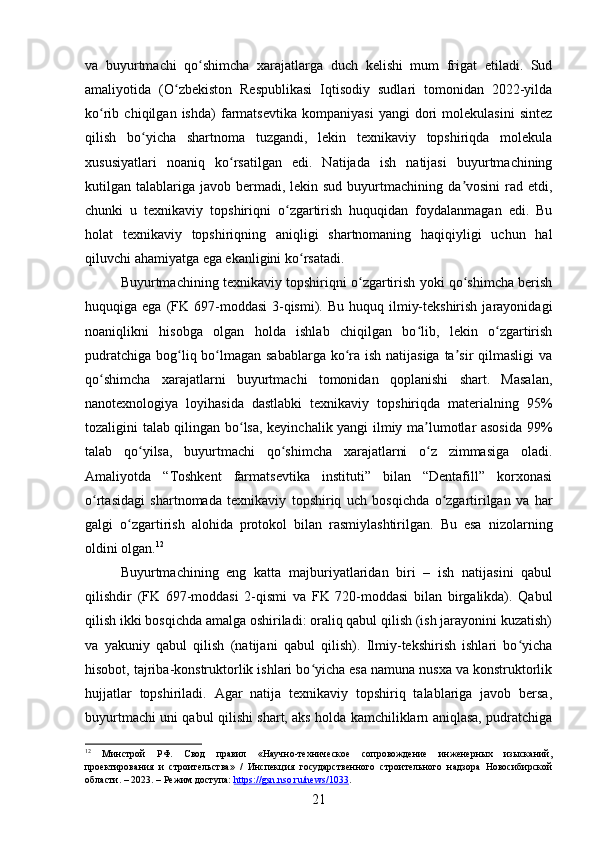 va   buyurtmachi   qo shimcha   xarajatlarga   duch   kelishi   mum   frigat   etiladi.   Sudʻ
amaliyotida   (O zbekiston   Respublikasi   Iqtisodiy   sudlari   tomonidan   2022-yilda	
ʻ
ko rib   chiqilgan   ishda)   farmatsevtika   kompaniyasi   yangi   dori   molekulasini   sintez	
ʻ
qilish   bo yicha   shartnoma   tuzgandi,   lekin   texnikaviy   topshiriqda   molekula	
ʻ
xususiyatlari   noaniq   ko rsatilgan   edi.   Natijada   ish   natijasi   buyurtmachining	
ʻ
kutilgan talablariga  javob bermadi, lekin  sud  buyurtmachining  da vosini   rad  etdi,	
ʼ
chunki   u   texnikaviy   topshiriqni   o zgartirish   huquqidan   foydalanmagan   edi.   Bu	
ʻ
holat   texnikaviy   topshiriqning   aniqligi   shartnomaning   haqiqiyligi   uchun   hal
qiluvchi ahamiyatga ega ekanligini ko rsatadi.	
ʻ
Buyurtmachining texnikaviy topshiriqni o zgartirish yoki qo shimcha berish	
ʻ ʻ
huquqiga ega  (FK 697-moddasi   3-qismi).  Bu  huquq ilmiy-tekshirish  jarayonidagi
noaniqlikni   hisobga   olgan   holda   ishlab   chiqilgan   bo lib,   lekin   o zgartirish	
ʻ ʻ
pudratchiga bog liq bo lmagan sabablarga  ko ra ish natijasiga ta sir  qilmasligi  va	
ʻ ʻ ʻ ʼ
qo shimcha   xarajatlarni   buyurtmachi   tomonidan   qoplanishi   shart.   Masalan,	
ʻ
nanotexnologiya   loyihasida   dastlabki   texnikaviy   topshiriqda   materialning   95%
tozaligini talab qilingan bo lsa, keyinchalik yangi ilmiy ma lumotlar asosida 99%	
ʻ ʼ
talab   qo yilsa,   buyurtmachi   qo shimcha   xarajatlarni   o z   zimmasiga   oladi.	
ʻ ʻ ʻ
Amaliyotda   “Toshkent   farmatsevtika   instituti”   bilan   “Dentafill”   korxonasi
o rtasidagi   shartnomada   texnikaviy   topshiriq   uch   bosqichda   o zgartirilgan   va   har	
ʻ ʻ
galgi   o zgartirish   alohida   protokol   bilan   rasmiylashtirilgan.   Bu   esa   nizolarning	
ʻ
oldini olgan. 12
Buyurtmachining   eng   katta   majburiyatlaridan   biri   –   ish   natijasini   qabul
qilishdir   (FK   697-moddasi   2-qismi   va   FK   720-moddasi   bilan   birgalikda).   Qabul
qilish ikki bosqichda amalga oshiriladi: oraliq qabul qilish (ish jarayonini kuzatish)
va   yakuniy   qabul   qilish   (natijani   qabul   qilish).   Ilmiy-tekshirish   ishlari   bo yicha	
ʻ
hisobot, tajriba-konstruktorlik ishlari bo yicha esa namuna nusxa va konstruktorlik	
ʻ
hujjatlar   topshiriladi.   Agar   natija   texnikaviy   topshiriq   talablariga   javob   bersa,
buyurtmachi uni qabul qilishi shart, aks holda kamchiliklarn aniqlasa, pudratchiga
12
  Минстрой   РФ.   Свод   правил   «Научно-техническое   сопровождение   инженерных   изысканий,
проектирования   и   строительства»   /   Инспекция   государственного   строительного   надзора   Новосибирской
области. – 2023. – Режим доступа:  https://gsn.nso.ru/news/1033 .  
21 