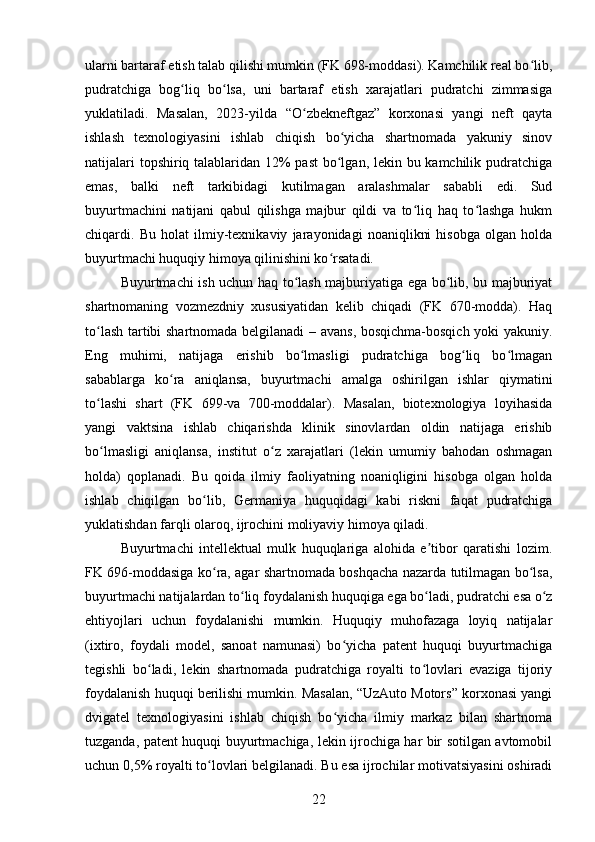 ularni bartaraf etish talab qilishi mumkin (FK 698-moddasi). Kamchilik real bo lib,ʻ
pudratchiga   bog liq   bo lsa,   uni   bartaraf   etish   xarajatlari   pudratchi   zimmasiga	
ʻ ʻ
yuklatiladi.   Masalan,   2023-yilda   “O zbekneftgaz”   korxonasi   yangi   neft   qayta	
ʻ
ishlash   texnologiyasini   ishlab   chiqish   bo yicha   shartnomada   yakuniy   sinov	
ʻ
natijalari  topshiriq talablaridan 12% past  bo lgan, lekin bu kamchilik pudratchiga
ʻ
emas,   balki   neft   tarkibidagi   kutilmagan   aralashmalar   sababli   edi.   Sud
buyurtmachini   natijani   qabul   qilishga   majbur   qildi   va   to liq   haq   to lashga   hukm	
ʻ ʻ
chiqardi.   Bu   holat   ilmiy-texnikaviy   jarayonidagi   noaniqlikni   hisobga   olgan   holda
buyurtmachi huquqiy himoya qilinishini ko rsatadi.	
ʻ
Buyurtmachi ish uchun haq to lash majburiyatiga ega bo lib, bu majburiyat	
ʻ ʻ
shartnomaning   vozmezdniy   xususiyatidan   kelib   chiqadi   (FK   670-modda).   Haq
to lash tartibi shartnomada belgilanadi – avans, bosqichma-bosqich yoki yakuniy.	
ʻ
Eng   muhimi,   natijaga   erishib   bo lmasligi   pudratchiga   bog liq   bo lmagan	
ʻ ʻ ʻ
sabablarga   ko ra   aniqlansa,   buyurtmachi   amalga   oshirilgan   ishlar   qiymatini	
ʻ
to lashi   shart   (FK   699-va   700-moddalar).   Masalan,   biotexnologiya   loyihasida	
ʻ
yangi   vaktsina   ishlab   chiqarishda   klinik   sinovlardan   oldin   natijaga   erishib
bo lmasligi   aniqlansa,   institut   o z   xarajatlari   (lekin   umumiy   bahodan   oshmagan
ʻ ʻ
holda)   qoplanadi.   Bu   qoida   ilmiy   faoliyatning   noaniqligini   hisobga   olgan   holda
ishlab   chiqilgan   bo lib,   Germaniya   huquqidagi   kabi   riskni   faqat   pudratchiga	
ʻ
yuklatishdan farqli olaroq, ijrochini moliyaviy himoya qiladi.
Buyurtmachi   intellektual   mulk   huquqlariga   alohida   e tibor   qaratishi   lozim.	
ʼ
FK 696-moddasiga ko ra, agar shartnomada boshqacha nazarda tutilmagan bo lsa,	
ʻ ʻ
buyurtmachi natijalardan to liq foydalanish huquqiga ega bo ladi, pudratchi esa o z	
ʻ ʻ ʻ
ehtiyojlari   uchun   foydalanishi   mumkin.   Huquqiy   muhofazaga   loyiq   natijalar
(ixtiro,   foydali   model,   sanoat   namunasi)   bo yicha   patent   huquqi   buyurtmachiga	
ʻ
tegishli   bo ladi,   lekin   shartnomada   pudratchiga   royalti   to lovlari   evaziga   tijoriy	
ʻ ʻ
foydalanish huquqi berilishi mumkin. Masalan, “UzAuto Motors” korxonasi yangi
dvigatel   texnologiyasini   ishlab   chiqish   bo yicha   ilmiy   markaz   bilan   shartnoma	
ʻ
tuzganda, patent huquqi buyurtmachiga, lekin ijrochiga har bir sotilgan avtomobil
uchun 0,5% royalti to lovlari belgilanadi. Bu esa ijrochilar motivatsiyasini oshiradi	
ʻ
22 