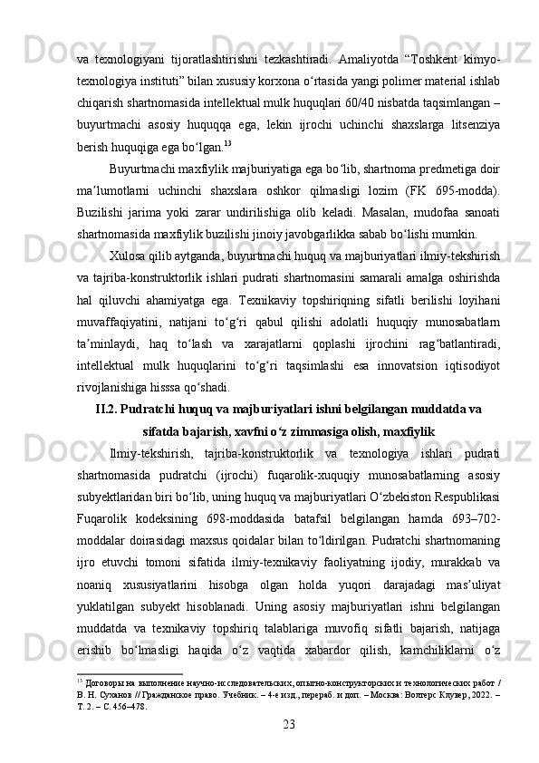 va   texnologiyani   tijoratlashtirishni   tezkashtiradi.   Amaliyotda   “Toshkent   kimyo-
texnologiya instituti” bilan xususiy korxona o rtasida yangi polimer material ishlabʻ
chiqarish shartnomasida intellektual mulk huquqlari 60/40 nisbatda taqsimlangan –
buyurtmachi   asosiy   huquqqa   ega,   lekin   ijrochi   uchinchi   shaxslarga   litsenziya
berish huquqiga ega bo lgan.	
ʻ 13
Buyurtmachi maxfiylik majburiyatiga ega bo lib, shartnoma predmetiga doir	
ʻ
ma lumotlarni   uchinchi   shaxslara   oshkor   qilmasligi   lozim   (FK   695-modda).	
ʼ
Buzilishi   jarima   yoki   zarar   undirilishiga   olib   keladi.   Masalan,   mudofaa   sanoati
shartnomasida maxfiylik buzilishi jinoiy javobgarlikka sabab bo lishi mumkin.	
ʻ
Xulosa qilib aytganda, buyurtmachi huquq va majburiyatlari ilmiy-tekshirish
va   tajriba-konstruktorlik   ishlari   pudrati   shartnomasini   samarali   amalga   oshirishda
hal   qiluvchi   ahamiyatga   ega.   Texnikaviy   topshiriqning   sifatli   berilishi   loyihani
muvaffaqiyatini,   natijani   to g ri   qabul   qilishi   adolatli   huquqiy   munosabatlarn	
ʻ ʻ
ta minlaydi,   haq   to lash   va   xarajatlarni   qoplashi   ijrochini   rag batlantiradi,	
ʼ ʻ ʻ
intellektual   mulk   huquqlarini   to g ri   taqsimlashi   esa   innovatsion   iqtisodiyot	
ʻ ʻ
rivojlanishiga hisssa qo shadi.	
ʻ
II.2. Pudratchi huquq va majburiyatlari ishni belgilangan muddatda va
sifatda bajarish, xavfni o z zimmasiga olish, maxfiylik	
ʻ
Ilmiy-tekshirish,   tajriba-konstruktorlik   va   texnologiya   ishlari   pudrati
shartnomasida   pudratchi   (ijrochi)   fuqarolik-xuquqiy   munosabatlarning   asosiy
subyektlaridan biri bo lib, uning huquq va majburiyatlari O zbekiston Respublikasi	
ʻ ʻ
Fuqarolik   kodeksining   698-moddasida   batafsil   belgilangan   hamda   693–702-
moddalar doirasidagi maxsus qoidalar bilan to ldirilgan. Pudratchi shartnomaning	
ʻ
ijro   etuvchi   tomoni   sifatida   ilmiy-texnikaviy   faoliyatning   ijodiy,   murakkab   va
noaniq   xususiyatlarini   hisobga   olgan   holda   yuqori   darajadagi   mas uliyat	
ʼ
yuklatilgan   subyekt   hisoblanadi.   Uning   asosiy   majburiyatlari   ishni   belgilangan
muddatda   va   texnikaviy   topshiriq   talablariga   muvofiq   sifatli   bajarish,   natijaga
erishib   bo lmasligi   haqida   o z   vaqtida   xabardor   qilish,   kamchiliklarni   o z	
ʻ ʻ ʻ
13
  Договоры на выполнение научно-исследовательских, опытно-конструкторских и технологических работ /
В. Н. Суханов // Гражданское право. Учебник. – 4-е изд., перераб. и доп. – Москва: Волтерс Клувер, 2022. –
Т. 2. – С. 456–478.
23 