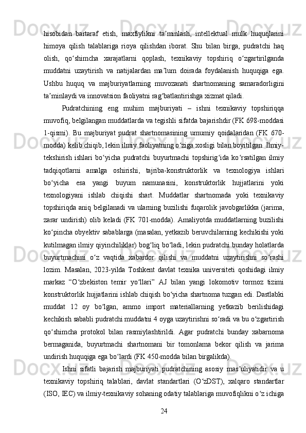 hisobidan   bartaraf   etish,   maxfiylikni   ta minlash,   intellektual   mulk   huquqlariniʼ
himoya   qilish   talablariga   rioya   qilishdan   iborat.   Shu   bilan   birga,   pudratchi   haq
olish,   qo shimcha   xarajatlarni   qoplash,   texnikaviy   topshiriq   o zgartirilganda	
ʻ ʻ
muddatni   uzaytirish   va   natijalardan   ma lum   doirada   foydalanish   huquqiga   ega.	
ʼ
Ushbu   huquq   va   majburiyatlarning   muvozanati   shartnomaning   samaradorligini
ta minlaydi va innovatsion faoliyatni rag batlantirishga xizmat qiladi.	
ʼ ʻ
Pudratchining   eng   muhim   majburiyati   –   ishni   texnikaviy   topshiriqqa
muvofiq, belgilangan muddatlarda va tegishli sifatda bajarishdir (FK 698-moddasi
1-qismi).   Bu   majburiyat   pudrat   shartnomasining   umumiy   qoidalaridan   (FK   670-
modda) kelib chiqib, lekin ilmiy faoliyatning o ziga xosligi bilan boyitilgan. Ilmiy-	
ʻ
tekshirish   ishlari   bo yicha   pudratchi   buyurtmachi   topshirig ida   ko rsatilgan   ilmiy	
ʻ ʻ ʻ
tadqiqotlarni   amalga   oshirishi,   tajriba-konstruktorlik   va   texnologiya   ishlari
bo yicha   esa   yangi   buyum   namunasini,   konstruktorlik   hujjatlarini   yoki	
ʻ
texnologiyani   ishlab   chiqishi   shart.   Muddatlar   shartnomada   yoki   texnikaviy
topshiriqda aniq belgilanadi va ularning buzilishi  fuqarolik javobgarlikka (jarima,
zarar   undirish)   olib   keladi   (FK   701-modda).   Amaliyotda   muddatlarning   buzilishi
ko pincha obyektiv sabablarga (masalan, yetkazib beruvchilarning kechikishi yoki
ʻ
kutilmagan ilmiy qiyinchiliklar) bog liq bo ladi, lekin pudratchi bunday holatlarda	
ʻ ʻ
buyurtmachini   o z   vaqtida   xabardor   qilishi   va   muddatni   uzaytirishni   so rashi	
ʻ ʻ
lozim.   Masalan,   2023-yilda   Toshkent   davlat   texnika   universiteti   qoshidagi   ilmiy
markaz   “O zbekiston   temir   yo llari”   AJ   bilan   yangi   lokomotiv   tormoz   tizimi	
ʻ ʻ
konstruktorlik hujjatlarini ishlab chiqish bo yicha shartnoma tuzgan edi. Dastlabki	
ʻ
muddat   12   oy   bo lgan,   ammo   import   materiallarning   yetkazib   berilishidagi	
ʻ
kechikish sababli pudratchi muddatni 4 oyga uzaytirishni so radi va bu o zgartirish	
ʻ ʻ
qo shimcha   protokol   bilan   rasmiylashtirildi.   Agar   pudratchi   bunday   xabarnoma	
ʻ
bermaganida,   buyurtmachi   shartnomani   bir   tomonlama   bekor   qilish   va   jarima
undirish huquqiga ega bo lardi (FK 450-modda bilan birgalikda).	
ʻ
Ishni   sifatli   bajarish   majburiyati   pudratchining   asosiy   mas uliyatidir   va   u	
ʼ
texnikaviy   topshiriq   talablari,   davlat   standartlari   (O zDST),   xalqaro   standartlar	
ʻ
(ISO, IEC) va ilmiy-texnikaviy sohaning odatiy talablariga muvofiqlikni o z ichiga	
ʻ
24 