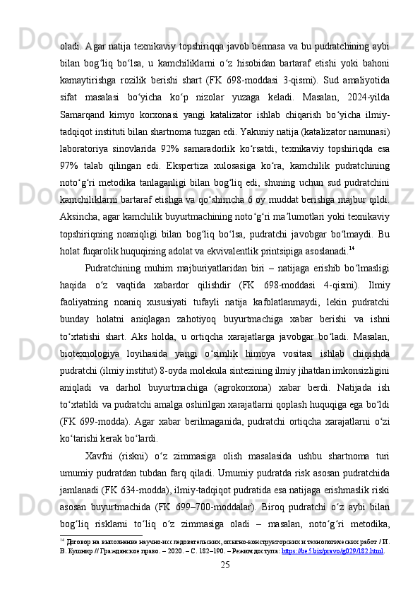 oladi. Agar natija texnikaviy topshiriqqa javob bermasa va bu pudratchining aybi
bilan   bog liq   bo lsa,   u   kamchiliklarni   o z   hisobidan   bartaraf   etishi   yoki   bahoniʻ ʻ ʻ
kamaytirishga   rozilik   berishi   shart   (FK   698-moddasi   3-qismi).   Sud   amaliyotida
sifat   masalasi   bo yicha   ko p   nizolar   yuzaga   keladi.   Masalan,   2024-yilda	
ʻ ʻ
Samarqand   kimyo   korxonasi   yangi   katalizator   ishlab   chiqarish   bo yicha   ilmiy-	
ʻ
tadqiqot instituti bilan shartnoma tuzgan edi. Yakuniy natija (katalizator namunasi)
laboratoriya   sinovlarida   92%   samaradorlik   ko rsatdi,   texnikaviy   topshiriqda   esa	
ʻ
97%   talab   qilingan   edi.   Ekspertiza   xulosasiga   ko ra,   kamchilik   pudratchining	
ʻ
noto g ri   metodika   tanlaganligi   bilan   bog liq   edi,   shuning   uchun   sud   pudratchini	
ʻ ʻ ʻ
kamchiliklarni bartaraf etishga va qo shimcha 6 oy muddat berishga majbur qildi.	
ʻ
Aksincha, agar kamchilik buyurtmachining noto g ri ma lumotlari yoki texnikaviy	
ʻ ʻ ʼ
topshiriqning   noaniqligi   bilan   bog liq   bo lsa,   pudratchi   javobgar   bo lmaydi.   Bu	
ʻ ʻ ʻ
holat fuqarolik huquqining adolat va ekvivalentlik printsipiga asoslanadi. 14
Pudratchining   muhim   majburiyatlaridan   biri   –   natijaga   erishib   bo lmasligi	
ʻ
haqida   o z   vaqtida   xabardor   qilishdir   (FK   698-moddasi   4-qismi).   Ilmiy	
ʻ
faoliyatning   noaniq   xususiyati   tufayli   natija   kafolatlanmaydi,   lekin   pudratchi
bunday   holatni   aniqlagan   zahotiyoq   buyurtmachiga   xabar   berishi   va   ishni
to xtatishi   shart.   Aks   holda,   u   ortiqcha   xarajatlarga   javobgar   bo ladi.   Masalan,	
ʻ ʻ
biotexnologiya   loyihasida   yangi   o simlik   himoya   vositasi   ishlab   chiqishda	
ʻ
pudratchi (ilmiy institut) 8-oyda molekula sintezining ilmiy jihatdan imkonsizligini
aniqladi   va   darhol   buyurtmachiga   (agrokorxona)   xabar   berdi.   Natijada   ish
to xtatildi va pudratchi amalga oshirilgan xarajatlarni qoplash huquqiga ega bo ldi	
ʻ ʻ
(FK   699-modda).   Agar   xabar   berilmaganida,   pudratchi   ortiqcha   xarajatlarni   o zi	
ʻ
ko tarishi kerak bo lardi.	
ʻ ʻ
Xavfni   (riskni)   o z   zimmasiga   olish   masalasida   ushbu   shartnoma   turi	
ʻ
umumiy   pudratdan   tubdan   farq   qiladi.   Umumiy   pudratda   risk   asosan   pudratchida
jamlanadi (FK 634-modda), ilmiy-tadqiqot pudratida esa natijaga erishmaslik riski
asosan   buyurtmachida   (FK   699–700-moddalar).   Biroq   pudratchi   o z   aybi   bilan	
ʻ
bog liq   risklarni   to liq   o z   zimmasiga   oladi   –   masalan,   noto g ri   metodika,	
ʻ ʻ ʻ ʻ ʻ
14
 Договор на выполнение научно-исследовательских, опытно-конструкторских и технологических работ / И.
В. Кушнир // Гражданское право. – 2020. – С. 182–190. – Режим доступа:  https://be5.biz/pravo/g029/182.html .  
25 