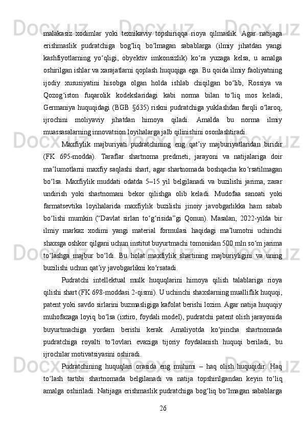 malakasiz   xodimlar   yoki   texnikaviy   topshiriqqa   rioya   qilmaslik.   Agar   natijaga
erishmaslik   pudratchiga   bog liq   bo lmagan   sabablarga   (ilmiy   jihatdan   yangiʻ ʻ
kashfiyotlarning   yo qligi,   obyektiv   imkonsizlik)   ko ra   yuzaga   kelsa,   u   amalga	
ʻ ʻ
oshirilgan ishlar va xarajatlarni qoplash huquqiga ega. Bu qoida ilmiy faoliyatning
ijodiy   xususiyatini   hisobga   olgan   holda   ishlab   chiqilgan   bo lib,   Rossiya   va	
ʻ
Qozog iston   fuqarolik   kodekslaridagi   kabi   norma   bilan   to liq   mos   keladi,	
ʻ ʻ
Germaniya  huquqidagi   (BGB   §635)   riskni   pudratchiga   yuklashdan   farqli   o laroq,	
ʻ
ijrochini   moliyaviy   jihatdan   himoya   qiladi.   Amalda   bu   norma   ilmiy
muassasalarning innovatsion loyihalarga jalb qilinishini osonlashtiradi.
Maxfiylik   majburiyati   pudratchining   eng   qat iy   majburiyatlaridan   biridir	
ʼ
(FK   695-modda).   Taraflar   shartnoma   predmeti,   jarayoni   va   natijalariga   doir
ma lumotlarni maxfiy saqlashi  shart, agar shartnomada boshqacha ko rsatilmagan	
ʼ ʻ
bo lsa.   Maxfiylik   muddati   odatda   5–15   yil   belgilanadi   va   buzilishi   jarima,   zarar
ʻ
undirish   yoki   shartnomani   bekor   qilishga   olib   keladi.   Mudofaa   sanoati   yoki
farmatsevtika   loyihalarida   maxfiylik   buzilishi   jinoiy   javobgarlikka   ham   sabab
bo lishi   mumkin   (“Davlat   sirları   to g risida”gi   Qonun).   Masalan,   2022-yilda   bir
ʻ ʻ ʻ
ilmiy   markaz   xodimi   yangi   material   formulasi   haqidagi   ma lumotni   uchinchi	
ʼ
shaxsga oshkor qilgani uchun institut buyurtmachi tomonidan 500 mln so m jarima	
ʻ
to lashga   majbur   bo ldi.   Bu   holat   maxfiylik   shartining   majburiyligini   va   uning	
ʻ ʻ
buzilishi uchun qat iy javobgarlikni ko rsatadi.	
ʼ ʻ
Pudratchi   intellektual   mulk   huquqlarini   himoya   qilish   talablariga   rioya
qilishi shart (FK 698-moddasi 2-qismi). U uchinchi shaxslarning mualliflik huquqi,
patent yoki savdo sirlarini buzmasligiga kafolat berishi lozim. Agar natija huquqiy
muhofazaga loyiq bo lsa (ixtiro, foydali model), pudratchi patent olish jarayonida	
ʻ
buyurtmachiga   yordam   berishi   kerak.   Amaliyotda   ko pincha   shartnomada	
ʻ
pudratchiga   royalti   to lovlari   evaziga   tijoriy   foydalanish   huquqi   beriladi,   bu	
ʻ
ijrochilar motivatsiyasini oshiradi.
Pudratchining   huquqlari   orasida   eng   muhimi   –   haq   olish   huquqidir.   Haq
to lash   tartibi   shartnomada   belgilanadi   va   natija   topshirilgandan   keyin   to liq	
ʻ ʻ
amalga oshiriladi. Natijaga erishmaslik pudratchiga bog liq bo lmagan sabablarga	
ʻ ʻ
26 