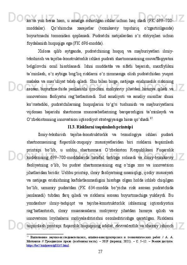 ko ra   yuz   bersa   ham,   u   amalga   oshirilgan   ishlar   uchun   haq   oladi   (FK   699–700-ʻ
moddalar).   Qo shimcha   xarajatlar   (texnikaviy   topshiriq   o zgartirilganda)	
ʻ ʻ
buyurtmachi   tomonidan   qoplanadi.   Pudratchi   natijalardan   o z   ehtiyojlari   uchun	
ʻ
foydalanish huquqiga ega (FK 696-modda).
Xulosa   qilib   aytganda,   pudratchining   huquq   va   majburiyatlari   ilmiy-
tekshirish va tajriba-konstruktorlik ishlari pudrati shartnomasining muvaffaqiyatini
belgilovchi   omil   hisoblanadi.   Ishni   muddatda   va   sifatli   bajarish,   maxfiylikni
ta minlash,   o z   aybiga   bog liq   risklarni   o z   zimmasiga   olish   pudratchidan   yuqori	
ʼ ʻ ʻ ʻ
malaka   va   mas uliyat   talab   qiladi.   Shu   bilan   birga,   natijaga   erishmaslik   riskining	
ʼ
asosan   buyurtmachida   jamlanishi   ijrochini   moliyaviy   jihatdan   himoya   qiladi   va
innovatsion   faoliyatni   rag batlantiradi.   Sud   amaliyoti   va   amaliy   misollar   shuni	
ʻ
ko rsatadiki,   pudratchilarning   huquqlarini   to g ri   tushunish   va   majburiyatlarni	
ʻ ʻ ʻ
vijdonan   bajarishi   shartnoma   munosabatlarining   barqarorligini   ta minlaydi   va	
ʼ
O zbekistonning innovatsion iqtisodiyot strategiyasiga hissa qo shadi.	
ʻ ʻ 15
 
II.3. Risklarni taqsimlash printsipi  
Ilmiy-tekshirish   tajriba-konstruktorlik   va   texnologiya   ishlari   pudrati
shartnomasining   fuqarolik-xuquqiy   xususiyatlaridan   biri   risklarni   taqsimlash
printsipi   bo lib,   u   ushbu   shartnomasi   O zbekiston   Respublikasi   Fuqarolik	
ʻ ʻ
kodeksining   699–700-moddalarida   batafsil   tartibga   solinadi   va   ilmiy-texnikaviy
faoliyatning   o lib,   bu   pudrat   shartnomasining   eng   o ziga   xos   va   innovatsion	
ʻ ʻ
jihatlaridan biridir. Ushbu printsip, ilmiy faoliyatning noaniqligi, ijodiy xususiyati
va   natijaga   erishishning   kafolatlanmasligini   hisobga   olgan   holda   ishlab   chiqilgan
bo lib,   umumiy   pudratdan   (FK   634-modda   bo yicha   risk   asosan   pudratchida	
ʻ ʻ
jamlanadi)   tubdan   farq   qiladi   va   risklarni   asosan   buyurtmachiga   yuklaydi.   Bu
yondashuv   ilmiy-tadqiqot   va   tajriba-konstruktorlik   ishlarning   iqtisodiyotini
rag batlantirish,   ilmiy   muassasalarni   moliyaviy   jihatdan   himoya   qilish   va
ʻ
innovatsion   loyihalarni   moliyalashtirishni   osonlashtirishga   qaratilgan.   Risklarni
taqsimlash printsipi fuqarolik huquqining adolat, ekvivalentlik va shaxsiy ishonch
15
  Выполнение   научно-исследовательских,   опытно-конструкторских   и   технологических   работ   /   А.   А.
Молчанов   //   Гражданское   право   (особенная   часть).   –   2019   (переизд.   2021).   –   С.   5–12.   –   Режим   доступа:
https://be5.biz/pravo/g033/5.html .  
27 