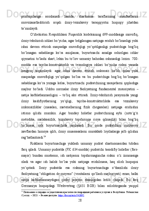printsipilariga   asoslanadi   hamda,   shartnoma   taraflarining   manfaatlarini
muvozanatlashtirish   orqali   ilmiy-texnikaviy   taraqqiyotni   huquqiy   jihatdan
ta minlaydi.ʼ
O zbekiston   Respublikasi   Fuqarolik   kodeksining   699-moddasiga   muvofiq,	
ʻ
ilmiy-tekshirish ishlari bo yicha, agar belgilangan natijaga erishib bo lmasligi yoki	
ʻ ʻ
ishni   davom   ettirish   maqsadga   muvofiqligi   yo qotilganligi   pudratchiga   bog liq	
ʻ ʻ
bo lmagan   sabablarga   ko ra   aniqlansa,   buyurtmachi   amalga   oshirilgan   ishlar	
ʻ ʻ
qiymatini   to lashi   shart,  lekin  bu  to lov  umumiy  bahodan  oshmasligi  lozim.  700-	
ʻ ʻ
modda   esa   tajriba-konstruktorlik   va   texnologiya   ishlari   bo yicha   riskni   yanada	
ʻ
kengroq   taqsimlaydi:   agar   ishni   davom   ettirish   imkonsiz   bo lib   qolsa   yoki	
ʻ
maqsadga   muvofiqligi   yo qolgan   bo lsa   va   bu   pudratchiga   bog liq   bo lmagan	
ʻ ʻ ʻ ʻ
sabablarga   ko ra   yuzaga   kelsa,   buyurtmachi   pudratchining   xarajatlarni   qoplashga	
ʻ
majbur   bo ladi.   Ushbu   normalar   ilmiy   faoliyatning   fundamental   xususiyatini   –	
ʻ
natija   kafolatlanmasligini   –   to liq   aks   ettiradi.   Ilmiy-tekshirish   jarayonida   yangi	
ʻ
ilmiy   kashfiyotlarning   yo qligi,   tajriba-konstruktorlikda   esa   texnikaviy
ʻ
imkonsizliklar   (masalan,   materiallarning   fizik   chegaralari)   natijaga   erishishni
istisno   qilishi   mumkin.   Agar   bunday   holatlar   pudratchining   aybi   (noto g ri	
ʻ ʻ
metodika,   malakasizlik,   texnikaviy   topshiriqqa   rioya   qilmaslik)   bilan   bog liq
ʻ
bo lmasa,   risk   buyurtmachida   jamlanadi.   Bu   qoida   pudratchini   moliyaviy	
ʻ
xavflardan   himoya   qilib,   ilmiy   muassasalarni   murakkab   loyihalarga   jalb   qilishni
rag batlantiradi.
ʻ 16
Risklarni   buyurtmachiga   yuklash   umumiy   pudrat   shartnomasidan   tubdan
farq qiladi. Umumiy pudratda  (FK 634-modda)  pudratchi  tasodifiy holatlar  (fors-
major)   bundan   mustasno,   ish   natijasini   topshirmaguncha   riskni   o z   zimmasiga	
ʻ
oladi   va   agar   ish   halok   bo lsa   yoki   natijaga   erishilmasa,   haq   olish   huquqini	
ʻ
yo qotadi.   Ilmiy   pudratda   esa   riskning   buyurtmachiga   o tkazilishi   ilmiy	
ʻ ʻ
faoliyatning “obligation de moyens” (vositalarni qo llash majburiyati) emas, balki	
ʻ
natija   kafolatlanmaydigan   ijodiy   jarayon   ekanligidan   kelib   chiqadi.   Bu   farq
Germaniya   huquqidagi   Werkvertrag   (§631   BGB)   bilan   solishtirganda   yaqqol
16
 Положение о порядке осуществления расчетов по подрядным работам и услугам в Республике Узбекистан
/ Lex.uz. – 2023. – Режим доступа:  https://lex.uz/acts/543892 .  
28 