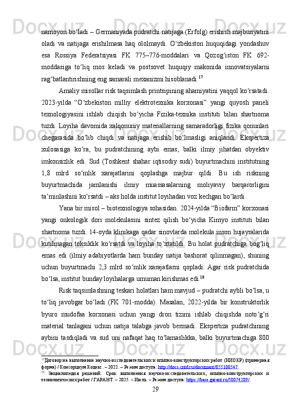 namoyon bo ladi – Germaniyada pudratchi natijaga (Erfolg) erishish majburiyatiniʻ
oladi   va   natijaga   erishilmasa   haq   ololmaydi.   O zbekiston   huquqidagi   yondashuv	
ʻ
esa   Rossiya   Federatsiyasi   FK   775–776-moddalari   va   Qozog iston   FK   692-	
ʻ
moddasiga   to liq   mos   keladi   va   postsovet   huquqiy   makonida   innovatsiyalarni	
ʻ
rag batlantirishning eng samarali mexanizmi hisoblanadi.	
ʻ 17
Amaliy misollar risk taqsimlash printsipining ahamiyatini yaqqol ko rsatadi.	
ʻ
2023-yilda   “O zbekiston   milliy   elektrotexnika   korxonasi”   yangi   quyosh   paneli	
ʻ
texnologiyasini   ishlab   chiqish   bo yicha   Fizika-texnika   instituti   bilan   shartnoma	
ʻ
tuzdi. Loyiha davomida xalqonuniy materiallarning samaradorligi fizika qonunlari
chegarasida   bo lib   chiqdi   va   natijaga   erishib   bo lmasligi   aniqlandi.   Ekspertiza	
ʻ ʻ
xulosasiga   ko ra,   bu   pudratchining   aybi   emas,   balki   ilmiy   jihatdan   obyektiv
ʻ
imkonsizlik   edi.   Sud   (Toshkent   shahar   iqtisodiy   sudi)   buyurtmachini   institutning
1,8   mlrd   so mlik   xarajatlarini   qoplashga   majbur   qildi.   Bu   ish   riskning
ʻ
buyurtmachida   jamlanishi   ilmiy   muassasalarning   moliyaviy   barqarorligini
ta minlashini ko rsatdi – aks holda institut loyihadan voz kechgan bo lardi.	
ʼ ʻ ʻ
Yana bir misol – biotexnologiya sohasidan. 2024-yilda “Biofarm” korxonasi
yangi   onkologik   dori   molekulasini   sintez   qilish   bo yicha   Kimyo   instituti   bilan	
ʻ
shartnoma tuzdi. 14-oyda klinikaga qadar sinovlarda molekula inson hujayralarida
kutilmagan   toksiklik   ko rsatdi   va   loyiha   to xtatildi.   Bu   holat   pudratchiga   bog liq	
ʻ ʻ ʻ
emas   edi   (ilmiy   adabiyotlarda   ham   bunday   natija   bashorat   qilinmagan),   shuning
uchun   buyurtmachi   2,3   mlrd   so mlik   xarajatlarni   qopladi.   Agar   risk   pudratchida	
ʻ
bo lsa, institut bunday loyihalarga umuman kirishmas edi.	
ʻ 18
Risk taqsimlashning teskari holatlari ham mavjud – pudratchi aybli bo lsa, u	
ʻ
to liq   javobgar   bo ladi   (FK   701-modda).   Masalan,   2022-yilda   bir   konstruktorlik	
ʻ ʻ
byuro   mudofaa   korxonasi   uchun   yangi   dron   tizimi   ishlab   chiqishda   noto g ri	
ʻ ʻ
material   tanlagani   uchun   natija   talabga   javob   bermadi.   Ekspertiza   pudratchining
aybini   tasdiqladi   va   sud   uni   nafaqat   haq   to lamaslikka,   balki   buyurtmachiga   800	
ʻ
17
Договор на выполнение научно-исследовательских и опытно-конструкторских работ (НИОКР) (примерная
форма) / Консорциум Кодекс. – 2022. – Режим доступа:  http://docs.cntd.ru/document/855100547 .    
18
  Энциклопедия   решений.   Срок   выполнения   научно-исследовательских,   опытно-конструкторских   и
технологических работ / ГАРАНТ. – 2025. – Июль. – Режим доступа:  https://base.garant.ru/58074289/ .  
29 
