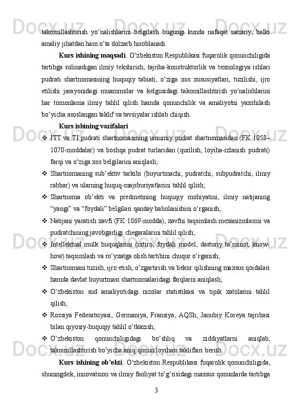 takomillashtirish   yo‘nalishlarini   belgilash   bugungi   kunda   nafaqat   nazariy,   balki
amaliy jihatdan ham o‘ta dolzarb hisoblanadi.
Kurs ishining maqsadi . O‘zbekiston Respublikasi fuqarolik qonunchiligida
tartibga   solinadigan   ilmiy   tekshirish,   tajriba-konstruktorlik   va   texnologiya   ishlari
pudrati   shartnomasining   huquqiy   tabiati,   o‘ziga   xos   xususiyatlari,   tuzilishi,   ijro
etilishi   jarayonidagi   muammolar   va   kelgusidagi   takomillashtirish   yo‘nalishlarini
har   tomonlama   ilmiy   tahlil   qilish   hamda   qonunchilik   va   amaliyotni   yaxshilash
bo‘yicha asoslangan taklif va tavsiyalar ishlab chiqish.
Kurs ishining vazifalari
 ITT va TI pudrati shartnomasining umumiy pudrat shartnomasidan (FK 1058–
1070-moddalar)   va   boshqa   pudrat   turlaridan   (qurilish,   loyiha-izlanish   pudrati)
farqi va o‘ziga xos belgilarini aniqlash;
 Shartnomaning   sub’ektiv   tarkibi   (buyurtmachi,   pudratchi,   subpudratchi,   ilmiy
rahbar) va ularning huquq-majsburiyatlarini tahlil qilish;
 Shartnoma   ob’ekti   va   predmetining   huquqiy   mohiyatini,   ilmiy   natijaning
“yangi” va “foydali” belgilari qanday baholanishini o‘rganish;
 Natijani yaratish xavfi (FK 1069-modda), xavfni taqsimlash mexanizmlarini va
pudratchining javobgarligi chegaralarini tahlil qilish;
 Intellektual   mulk   huquqlarini   (ixtiro,   foydali   model,   dasturiy   ta’minot,   know-
how) taqsimlash va ro‘yxatga olish tartibini chuqur o‘rganish;
 Shartnomani tuzish, ijro etish, o‘zgartirish va bekor qilishning maxsus qoidalari
hamda davlat buyurtmasi shartnomalaridagi farqlarni aniqlash;
 O‘zbekiston   sud   amaliyotidagi   nizolar   statistikasi   va   tipik   xatolarini   tahlil
qilish;
 Rossiya   Federatsiyasi,   Germaniya,   Fransiya,   AQSh,   Janubiy   Koreya   tajribasi
bilan qiyosiy-huquqiy tahlil o‘tkazish;
 O‘zbekiston   qonunchiligidagi   bo‘shliq   va   ziddiyatlarni   aniqlab,
takomillashtirish bo‘yicha aniq qonun loyihasi takliflari berish.
Kurs ishining ob’ekti .   O‘zbekiston  Respublikasi  fuqarolik qonunchiligida,
shuningdek, innovatsion va ilmiy faoliyat to‘g‘risidagi maxsus qonunlarda tartibga
3 