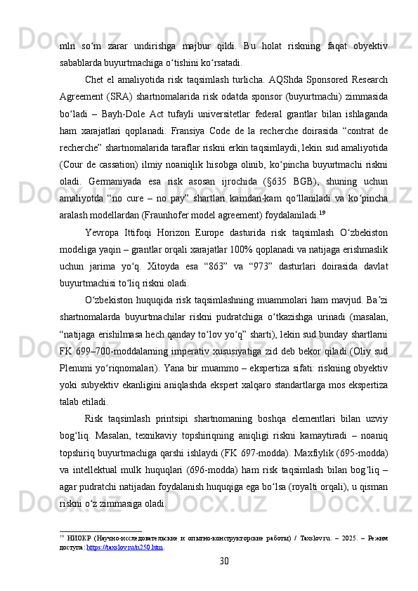 mln   so m   zarar   undirishga   majbur   qildi.   Bu   holat   riskning   faqat   obyektivʻ
sabablarda buyurtmachiga o tishini ko rsatadi.	
ʻ ʻ
Chet   el   amaliyotida   risk   taqsimlash   turlicha.   AQShda   Sponsored   Research
Agreement   (SRA)   shartnomalarida   risk   odatda   sponsor   (buyurtmachi)   zimmasida
bo ladi   –   Bayh-Dole   Act   tufayli   universitetlar   federal   grantlar   bilan   ishlaganda	
ʻ
ham   xarajatlari   qoplanadi.   Fransiya   Code   de   la   recherche   doirasida   “contrat   de
recherche” shartnomalarida taraflar riskni erkin taqsimlaydi, lekin sud amaliyotida
(Cour  de   cassation)  ilmiy  noaniqlik  hisobga   olinib,  ko pincha  buyurtmachi   riskni	
ʻ
oladi.   Germaniyada   esa   risk   asosan   ijrochida   (§635   BGB),   shuning   uchun
amaliyotda   “no   cure   –   no   pay”   shartlari   kamdan-kam   qo llaniladi   va   ko pincha	
ʻ ʻ
aralash modellardan (Fraunhofer model agreement) foydalaniladi. 19
Yevropa   Ittifoqi   Horizon   Europe   dasturida   risk   taqsimlash   O zbekiston	
ʻ
modeliga yaqin – grantlar orqali xarajatlar 100% qoplanadi va natijaga erishmaslik
uchun   jarima   yo q.   Xitoyda   esa   “863”   va   “973”   dasturlari   doirasida   davlat	
ʻ
buyurtmachisi to liq riskni oladi.
ʻ
O zbekiston  huquqida risk taqsimlashning  muammolari  ham  mavjud. Ba zi	
ʻ ʼ
shartnomalarda   buyurtmachilar   riskni   pudratchiga   o tkazishga   urinadi   (masalan,	
ʻ
“natijaga erishilmasa hech qanday to lov yo q” sharti), lekin sud bunday shartlarni	
ʻ ʻ
FK 699–700-moddalarning  imperativ xususiyatiga   zid deb  bekor  qiladi   (Oliy  sud
Plenumi yo riqnomalari). Yana bir muammo – ekspertiza sifati: riskning obyektiv	
ʻ
yoki subyektiv ekanligini aniqlashda ekspert xalqaro standartlarga mos ekspertiza
talab etiladi.
Risk   taqsimlash   printsipi   shartnomaning   boshqa   elementlari   bilan   uzviy
bog liq.   Masalan,   texnikaviy   topshiriqning   aniqligi   riskni   kamaytiradi   –   noaniq	
ʻ
topshiriq buyurtmachiga qarshi ishlaydi (FK 697-modda). Maxfiylik (695-modda)
va   intellektual   mulk   huquqlari   (696-modda)   ham   risk   taqsimlash   bilan   bog liq   –	
ʻ
agar pudratchi natijadan foydalanish huquqiga ega bo lsa (royalti orqali), u qisman	
ʻ
riskni o z zimmasiga oladi.	
ʻ
19
  НИОКР   (Научно-исследовательские   и   опытно-конструкторские   работы)   /   Taxslov.ru.   –   2025.   –   Режим
доступа:  https://taxslov.ru/n250.htm .  
30 