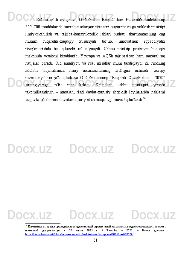 Xulosa   qilib   aytganda,   O zbekiston   Respublikasi   Fuqarolik   kodeksiningʻ
699–700-moddalarida mustahkamlangan risklarni buyurtmachiga yuklash printsipi
ilmiy-tekshirish   va   tajriba-konstruktorlik   ishlari   pudrati   shartnomasining   eng
muhim   fuqarolik-xuquqiy   xususiyati   bo lib,   innovatsion   iqtisodiyotni	
ʻ
rivojlantirishda   hal   qiluvchi   rol   o ynaydi.   Ushbu   printsip   postsovet   huquqiy	
ʻ
makonida   yetakchi   hisoblanib,   Yevropa   va   AQSh   tajribasidan   ham   samaraliroq
natijalar   beradi.   Sud   amaliyoti   va   real   misollar   shuni   tasdiqlaydi   ki,   riskning
adolatli   taqsimlanishi   ilmiy   muassasalarning   faolligini   oshiradi,   xorijiy
investitsiyalarni   jalb   qiladi   va   O zbekistonning   “Raqamli   O zbekiston   –   2030”	
ʻ ʻ
strategiyasiga   to liq   mos   keladi.   Kelajakda   ushbu   printsipni   yanada	
ʻ
takomillashtirish   –   masalan,   riskl   davlat-xususiy   sheriklik   loyihalarida   risklarni
sug urta qilish mexanizmlarini joriy etish maqsadga muvofiq bo lardi.	
ʻ ʻ 20
20
 Изменения в порядке проведения государственной строительной экспертизы градостроительных проектов,
проектной   документации   с   22   марта   2025   г.   /   Pravo.by.   –   2025.   –   Режим   доступа:
https://pravo.by/novosti/obshchestvenno-politicheskie-i-v-oblasti-prava/2025/mart/88029/ .  
31 