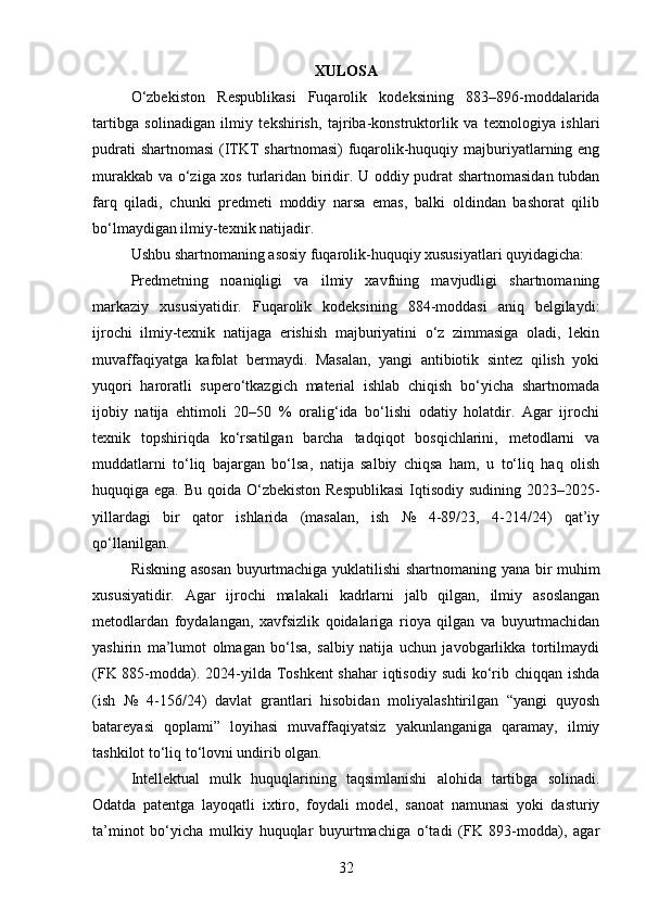 XULOSA
O‘zbekiston   Respublikasi   Fuqarolik   kodeksining   883–896-moddalarida
tartibga   solinadigan   ilmiy   tekshirish,   tajriba-konstruktorlik   va   texnologiya   ishlari
pudrati  shartnomasi  (ITKT  shartnomasi)  fuqarolik-huquqiy majburiyatlarning eng
murakkab va o‘ziga xos turlaridan biridir. U oddiy pudrat shartnomasidan tubdan
farq   qiladi,   chunki   predmeti   moddiy   narsa   emas,   balki   oldindan   bashorat   qilib
bo‘lmaydigan ilmiy-texnik natijadir.
Ushbu shartnomaning asosiy fuqarolik-huquqiy xususiyatlari quyidagicha:
Predmetning   noaniqligi   va   ilmiy   xavfning   mavjudligi   shartnomaning
markaziy   xususiyatidir.   Fuqarolik   kodeksining   884-moddasi   aniq   belgilaydi:
ijrochi   ilmiy-texnik   natijaga   erishish   majburiyatini   o‘z   zimmasiga   oladi,   lekin
muvaffaqiyatga   kafolat   bermaydi.   Masalan,   yangi   antibiotik   sintez   qilish   yoki
yuqori   haroratli   supero‘tkazgich   material   ishlab   chiqish   bo‘yicha   shartnomada
ijobiy   natija   ehtimoli   20–50   %   oralig‘ida   bo‘lishi   odatiy   holatdir.   Agar   ijrochi
texnik   topshiriqda   ko‘rsatilgan   barcha   tadqiqot   bosqichlarini,   metodlarni   va
muddatlarni   to‘liq   bajargan   bo‘lsa,   natija   salbiy   chiqsa   ham,   u   to‘liq   haq   olish
huquqiga ega. Bu qoida O‘zbekiston  Respublikasi  Iqtisodiy sudining 2023–2025-
yillardagi   bir   qator   ishlarida   (masalan,   ish   №   4-89/23,   4-214/24)   qat’iy
qo‘llanilgan.
Riskning asosan buyurtmachiga yuklatilishi shartnomaning yana bir muhim
xususiyatidir.   Agar   ijrochi   malakali   kadrlarni   jalb   qilgan,   ilmiy   asoslangan
metodlardan   foydalangan,   xavfsizlik   qoidalariga   rioya   qilgan   va   buyurtmachidan
yashirin   ma’lumot   olmagan   bo‘lsa,   salbiy   natija   uchun   javobgarlikka   tortilmaydi
(FK 885-modda). 2024-yilda Toshkent  shahar  iqtisodiy sudi  ko‘rib chiqqan ishda
(ish   №   4-156/24)   davlat   grantlari   hisobidan   moliyalashtirilgan   “yangi   quyosh
batareyasi   qoplami”   loyihasi   muvaffaqiyatsiz   yakunlanganiga   qaramay,   ilmiy
tashkilot to‘liq to‘lovni undirib olgan.
Intellektual   mulk   huquqlarining   taqsimlanishi   alohida   tartibga   solinadi.
Odatda   patentga   layoqatli   ixtiro,   foydali   model,   sanoat   namunasi   yoki   dasturiy
ta’minot   bo‘yicha   mulkiy   huquqlar   buyurtmachiga   o‘tadi   (FK   893-modda),   agar
32 