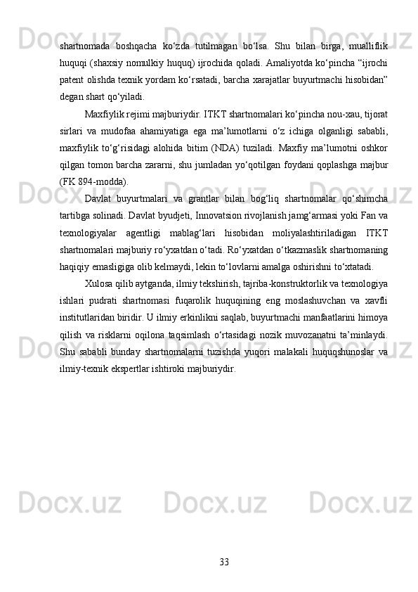 shartnomada   boshqacha   ko‘zda   tutilmagan   bo‘lsa.   Shu   bilan   birga,   mualliflik
huquqi (shaxsiy nomulkiy huquq) ijrochida qoladi. Amaliyotda ko‘pincha “ijrochi
patent olishda texnik yordam ko‘rsatadi, barcha xarajatlar buyurtmachi hisobidan”
degan shart qo‘yiladi.
Maxfiylik rejimi majburiydir. ITKT shartnomalari ko‘pincha nou-xau, tijorat
sirlari   va   mudofaa   ahamiyatiga   ega   ma’lumotlarni   o‘z   ichiga   olganligi   sababli,
maxfiylik   to‘g‘risidagi   alohida   bitim   (NDA)   tuziladi.   Maxfiy   ma’lumotni   oshkor
qilgan tomon barcha zararni, shu jumladan yo‘qotilgan foydani qoplashga majbur
(FK 894-modda).
Davlat   buyurtmalari   va   grantlar   bilan   bog‘liq   shartnomalar   qo‘shimcha
tartibga solinadi. Davlat byudjeti, Innovatsion rivojlanish jamg‘armasi yoki Fan va
texnologiyalar   agentligi   mablag‘lari   hisobidan   moliyalashtiriladigan   ITKT
shartnomalari majburiy ro‘yxatdan o‘tadi. Ro‘yxatdan o‘tkazmaslik shartnomaning
haqiqiy emasligiga olib kelmaydi, lekin to‘lovlarni amalga oshirishni to‘xtatadi.
Xulosa qilib aytganda, ilmiy tekshirish, tajriba-konstruktorlik va texnologiya
ishlari   pudrati   shartnomasi   fuqarolik   huquqining   eng   moslashuvchan   va   xavfli
institutlaridan biridir. U ilmiy erkinlikni saqlab, buyurtmachi manfaatlarini himoya
qilish   va   risklarni   oqilona   taqsimlash   o‘rtasidagi   nozik   muvozanatni   ta’minlaydi.
Shu   sababli   bunday   shartnomalarni   tuzishda   yuqori   malakali   huquqshunoslar   va
ilmiy-texnik ekspertlar ishtiroki majburiydir.
33 
