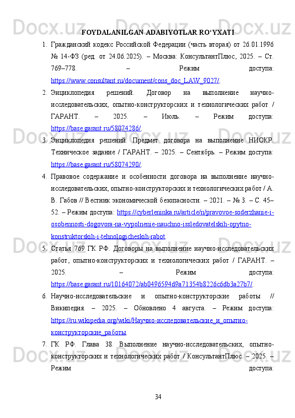 FOYDALANILGAN ADABIYOTLAR RO‘YXATI
1. Гражданский   кодекс   Российской   Федерации   (часть   вторая)   от   26.01.1996
№   14-ФЗ   (ред.   от   24.06.2025).   –   Москва:   КонсультантПлюс,   2025.   –   Ст.
769–778.   –   Режим   доступа:
https://www.consultant.ru/document/cons_doc_LAW_9027/ . 
2. Энциклопедия   решений.   Договор   на   выполнение   научно-
исследовательских,   опытно-конструкторских   и   технологических   работ   /
ГАРАНТ.   –   2025.   –   Июль.   –   Режим   доступа:
https://base.garant.ru/58074286/ . 
3. Энциклопедия   решений.   Предмет   договора   на   выполнение   НИОКР.
Техническое   задание   /   ГАРАНТ.   –   2025.   –   Сентябрь.   –   Режим   доступа:
https://base.garant.ru/58074290/ . 
4. Правовое   содержание   и   особенности   договора   на   выполнение   научно-
исследовательских, опытно-конструкторских и технологических работ / А.
В. Габов // Вестник экономической безопасности. – 2021. – № 3. – С. 45–
52. – Режим доступа:   https://cyberleninka.ru/article/n/pravovoe-soderzhanie-i-
osobennosti-dogovora-na-vypolnenie-nauchno-issledovatelskih-opytno-
konstruktorskih-i-tehnologicheskih-rabot . 
5. Статья   769   ГК   РФ.   Договоры   на   выполнение   научно-исследовательских
работ,   опытно-конструкторских   и   технологических   работ   /   ГАРАНТ.   –
2025.   –   Режим   доступа:
https://base.garant.ru/10164072/ab0496594d9a71354b8226c6db3a27b7/ . 
6. Научно-исследовательские   и   опытно-конструкторские   работы   //
Википедия.   –   2025.   –   Обновлено   4   августа.   –   Режим   доступа:
https://ru.wikipedia.org/wiki/Научно-исследовательские_и_опытно-
конструкторские_работы . 
7. ГК   РФ.   Глава   38.   Выполнение   научно-исследовательских,   опытно-
конструкторских   и   технологических   работ   /   КонсультантПлюс.   –   2025.   –
Режим   доступа:
34 