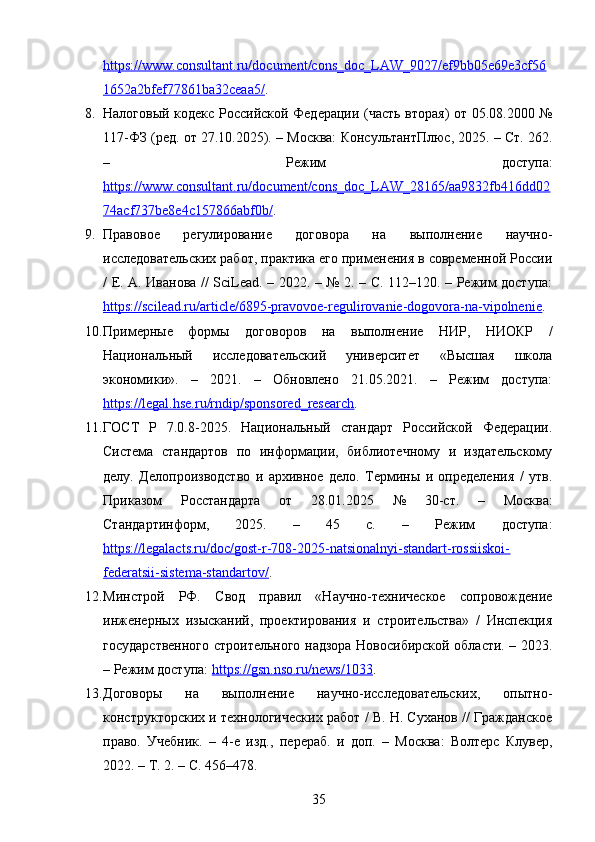 https://www.consultant.ru/document/cons_doc_LAW_9027/ef9bb05e69e3cf56
1652a2bfef77861ba32ceaa5/ . 
8. Налоговый кодекс Российской Федерации (часть вторая) от 05.08.2000 №
117-ФЗ (ред. от 27.10.2025). – Москва: КонсультантПлюс, 2025. – Ст. 262.
–   Режим   доступа:
https://www.consultant.ru/document/cons_doc_LAW_28165/aa9832fb416dd02
74acf737be8e4c157866abf0b/ . 
9. Правовое   регулирование   договора   на   выполнение   научно-
исследовательских работ, практика его применения в современной России
/ Е. А. Иванова // SciLead. – 2022. – № 2. – С. 112–120. – Режим доступа:
https://scilead.ru/article/6895-pravovoe-regulirovanie-dogovora-na-vipolnenie . 
10. Примерные   формы   договоров   на   выполнение   НИР,   НИОКР   /
Национальный   исследовательский   университет   «Высшая   школа
экономики».   –   2021.   –   Обновлено   21.05.2021.   –   Режим   доступа:
https://legal.hse.ru/rndip/sponsored_research . 
11. ГОСТ   Р   7.0.8-2025.   Национальный   стандарт   Российской   Федерации.
Система   стандартов   по   информации,   библиотечному   и   издательскому
делу.   Делопроизводство   и   архивное   дело.   Термины   и   определения   /   утв.
Приказом   Росстандарта   от   28.01.2025   №   30-ст.   –   Москва:
Стандартинформ,   2025.   –   45   с.   –   Режим   доступа:
https://legalacts.ru/doc/gost-r-708-2025-natsionalnyi-standart-rossiiskoi-
federatsii-sistema-standartov/ . 
12. Минстрой   РФ.   Свод   правил   «Научно-техническое   сопровождение
инженерных   изысканий,   проектирования   и   строительства»   /   Инспекция
государственного строительного надзора Новосибирской области. – 2023.
– Режим доступа:  https://gsn.nso.ru/news/1033 . 
13. Договоры   на   выполнение   научно-исследовательских,   опытно-
конструкторских и технологических работ / В. Н. Суханов // Гражданское
право.   Учебник.   –   4-е   изд.,   перераб.   и   доп.   –   Москва:   Волтерс   Клувер,
2022. – Т. 2. – С. 456–478. 
35 
