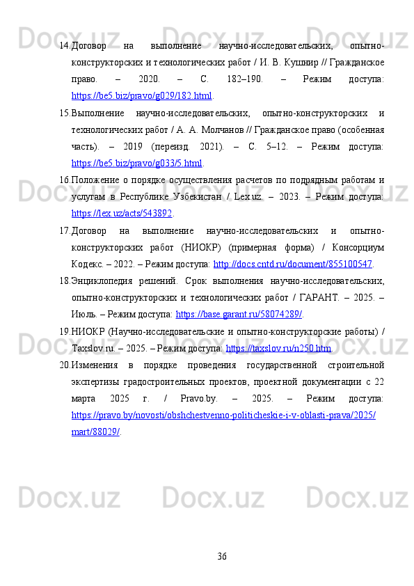 14. Договор   на   выполнение   научно-исследовательских,   опытно-
конструкторских и технологических работ / И. В. Кушнир // Гражданское
право.   –   2020.   –   С.   182–190.   –   Режим   доступа:
https://be5.biz/pravo/g029/182.html . 
15. Выполнение   научно-исследовательских,   опытно-конструкторских   и
технологических работ / А. А. Молчанов // Гражданское право (особенная
часть).   –   2019   (переизд.   2021).   –   С.   5–12.   –   Режим   доступа:
https://be5.biz/pravo/g033/5.html . 
16. Положение   о   порядке   осуществления   расчетов   по   подрядным   работам   и
услугам   в   Республике   Узбекистан   /   Lex.uz.   –   2023.   –   Режим   доступа:
https://lex.uz/acts/543892 . 
17. Договор   на   выполнение   научно-исследовательских   и   опытно-
конструкторских   работ   (НИОКР)   (примерная   форма)   /   Консорциум
Кодекс. – 2022. – Режим доступа:  http://docs.cntd.ru/document/855100547 . 
18. Энциклопедия   решений.   Срок   выполнения   научно-исследовательских,
опытно-конструкторских   и   технологических   работ   /   ГАРАНТ.   –   2025.   –
Июль. – Режим доступа:  https://base.garant.ru/58074289/ . 
19. НИОКР   (Научно-исследовательские   и   опытно-конструкторские   работы)   /
Taxslov.ru. – 2025. – Режим доступа:  https://taxslov.ru/n250.htm . 
20. Изменения   в   порядке   проведения   государственной   строительной
экспертизы   градостроительных   проектов,   проектной   документации   с   22
марта   2025   г.   /   Pravo.by.   –   2025.   –   Режим   доступа:
https://pravo.by/novosti/obshchestvenno-politicheskie-i-v-oblasti-prava/2025/
mart/88029/ .
36 