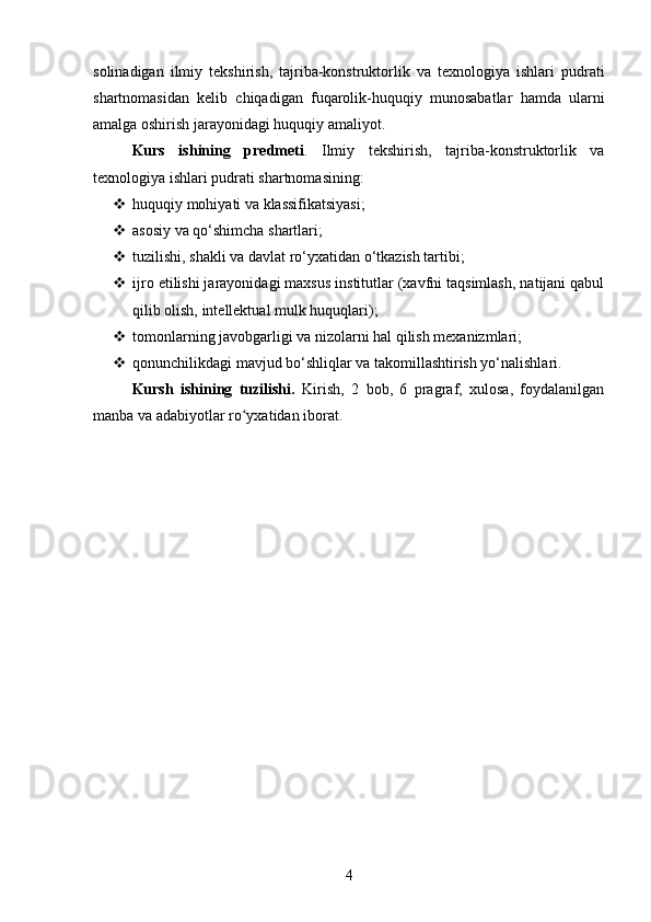 solinadigan   ilmiy   tekshirish,   tajriba-konstruktorlik   va   texnologiya   ishlari   pudrati
shartnomasidan   kelib   chiqadigan   fuqarolik-huquqiy   munosabatlar   hamda   ularni
amalga oshirish jarayonidagi huquqiy amaliyot.
Kurs   ishining   predmeti .   Ilmiy   tekshirish,   tajriba-konstruktorlik   va
texnologiya ishlari pudrati shartnomasining:
 huquqiy mohiyati va klassifikatsiyasi;
 asosiy va qo‘shimcha shartlari;
 tuzilishi, shakli va davlat ro‘yxatidan o‘tkazish tartibi;
 ijro etilishi jarayonidagi maxsus institutlar (xavfni taqsimlash, natijani qabul
qilib olish, intellektual mulk huquqlari);
 tomonlarning javobgarligi va nizolarni hal qilish mexanizmlari;
 qonunchilikdagi mavjud bo‘shliqlar va takomillashtirish yo‘nalishlari.
Kursh   ishining   tuzilishi.   Kirish,   2   bоb,   6   prаgrаf,   xulоsа,   fоydаlаnilgаn
manba va аdаbiyоtlаr rо yxаtidаn ibоrаt.ʻ
4 