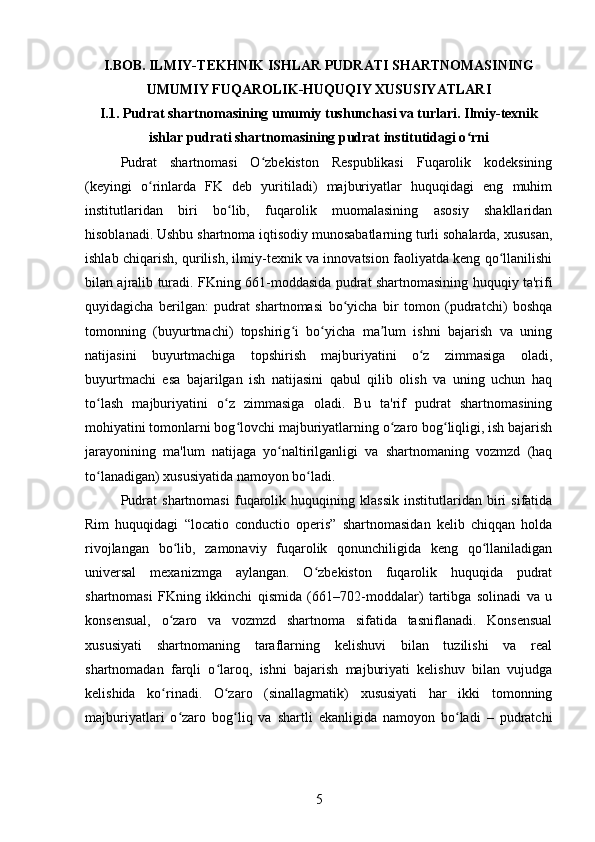 I.BOB. ILMIY-TEKHNIK ISHLAR PUDRATI SHARTNOMASINING
UMUMIY FUQAROLIK-HUQUQIY XUSUSIYATLARI
I.1. Pudrat shartnomasining umumiy tushunchasi va turlari. Ilmiy-texnik
ishlar pudrati shartnomasining pudrat institutidagi o rniʻ
Pudrat   shartnomasi   O zbekiston   Respublikasi   Fuqarolik   kodeksining	
ʻ
(keyingi   o rinlarda   FK   deb   yuritiladi)   majburiyatlar   huquqidagi   eng   muhim	
ʻ
institutlaridan   biri   bo lib,   fuqarolik   muomalasining   asosiy   shakllaridan	
ʻ
hisoblanadi. Ushbu shartnoma iqtisodiy munosabatlarning turli sohalarda, xususan,
ishlab chiqarish, qurilish, ilmiy-texnik va innovatsion faoliyatda keng qo llanilishi	
ʻ
bilan ajralib turadi. FKning 661-moddasida pudrat shartnomasining huquqiy ta'rifi
quyidagicha   berilgan:   pudrat   shartnomasi   bo yicha   bir   tomon   (pudratchi)   boshqa	
ʻ
tomonning   (buyurtmachi)   topshirig i   bo yicha   ma lum   ishni   bajarish   va   uning	
ʻ ʻ ʼ
natijasini   buyurtmachiga   topshirish   majburiyatini   o z   zimmasiga   oladi,	
ʻ
buyurtmachi   esa   bajarilgan   ish   natijasini   qabul   qilib   olish   va   uning   uchun   haq
to lash   majburiyatini   o z   zimmasiga   oladi.   Bu   ta'rif   pudrat   shartnomasining	
ʻ ʻ
mohiyatini tomonlarni bog lovchi majburiyatlarning o zaro bog liqligi, ish bajarish	
ʻ ʻ ʻ
jarayonining   ma'lum   natijaga   yo naltirilganligi   va   shartnomaning   vozmzd   (haq	
ʻ
to lanadigan) xususiyatida namoyon bo ladi.	
ʻ ʻ
Pudrat   shartnomasi   fuqarolik   huquqining   klassik   institutlaridan   biri   sifatida
Rim   huquqidagi   “locatio   conductio   operis”   shartnomasidan   kelib   chiqqan   holda
rivojlangan   bo lib,   zamonaviy   fuqarolik   qonunchiligida   keng   qo llaniladigan	
ʻ ʻ
universal   mexanizmga   aylangan.   O zbekiston   fuqarolik   huquqida   pudrat	
ʻ
shartnomasi   FKning   ikkinchi   qismida   (661–702-moddalar)   tartibga   solinadi   va   u
konsensual,   o zaro   va   vozmzd   shartnoma   sifatida   tasniflanadi.   Konsensual	
ʻ
xususiyati   shartnomaning   taraflarning   kelishuvi   bilan   tuzilishi   va   real
shartnomadan   farqli   o laroq,   ishni   bajarish   majburiyati   kelishuv   bilan   vujudga	
ʻ
kelishida   ko rinadi.   O zaro   (sinallagmatik)   xususiyati   har   ikki   tomonning	
ʻ ʻ
majburiyatlari   o zaro   bog liq   va   shartli   ekanligida   namoyon   bo ladi   –   pudratchi	
ʻ ʻ ʻ
5 