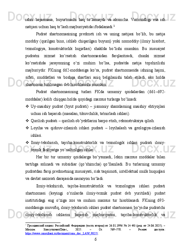 ishni   bajarmasa,   buyurtmachi   haq   to lamaydi   va   aksincha.   Vozmzdligi   esa   ishʻ
natijasi uchun haq to lash majburiyatida ifodalanadi.	
ʻ 1
Pudrat   shartnomasining   predmeti   ish   va   uning   natijasi   bo lib,   bu   natija	
ʻ
moddiy (qurilgan  bino, ishlab  chiqarilgan  buyum)   yoki   nomoddiy (ilmiy hisobot,
texnologiya,   konstruktorlik   hujjatlari)   shaklda   bo lishi   mumkin.   Bu   xususiyat	
ʻ
pudratni   xizmat   ko rsatish   shartnomasidan   farqlantiradi,   chunki   xizmat	
ʻ
ko rsatishda   jarayonning   o zi   muhim   bo lsa,   pudratda   natija   topshirilishi	
ʻ ʻ ʻ
majburiydir.   FKning   662-moddasiga   ko ra,   pudrat   shartnomasida   ishning   hajmi,	
ʻ
sifati,   muddatlari   va   boshqa   shartlari   aniq   belgilanishi   talab   etiladi,   aks   holda
shartnoma tuzilmagan deb hisoblanishi mumkin.
Pudrat   shartnomasining   turlari   FKda   umumiy   qoidalardan   (661–692-
moddalar) kelib chiqqan holda quyidagi maxsus turlarga bo linadi:	
ʻ
 Uy-maishiy   pudrat   (byut   pudrati)   –   jismoniy   shaxslarning   maishiy   ehtiyojlari
uchun ish bajarish (masalan, tikuvchilik, ta'mirlash ishlari).
 Qurilish pudrati – qurilish ob yektlarini barpo etish, rekonstruksiya qilish.	
ʼ
 Loyiha   va   qidiruv-izlanish   ishlari   pudrati   –   loyihalash   va   geologiya-izlanish
ishlari.
 Ilmiy-tekshirish,   tajriba-konstruktorlik   va   texnologik   ishlari   pudrati   ilmiy-
texnik faoliyatga yo naltirilgan ishlar.	
ʻ
Har   bir   tur   umumiy   qoidalarga   bo ysunadi,   lekin   maxsus   moddalar   bilan	
ʻ
tartibga   solinadi   va   subsidiar   (qo shimcha)   qo llaniladi.   Bu   turlarning   umumiy	
ʻ ʻ
pudratdan farqi predmetning xususiyati, risk taqsimoti, intellektual mulk huquqlari
va davlat nazorati darajasida namoyon bo ladi.	
ʻ
Ilmiy-tekshirish,   tajriba-konstruktorlik   va   texnologiya   ishlari   pudrati
shartnomasi   (keyingi   o rinlarda   ilmiy-texnik   pudrat   deb   yuritiladi)   pudrat	
ʻ
institutidagi   eng   o ziga   xos   va   muhim   maxsus   tur   hisoblanadi.   FKning   693-	
ʻ
moddasiga muvofiq, ilmiy-tekshirish ishlari pudrat shartnomasi bo yicha pudratchi	
ʻ
ilmiy-tekshirish   ishlarini   bajarish   majburiyatini,   tajriba-konstruktorlik   va
1
  Гражданский  кодекс Российской  Федерации  (часть  вторая) от  26.01.1996 № 14-ФЗ (ред. от 24.06.2025). –
Москва:   КонсультантПлюс,   2025.   –   Ст.   769–778.   –   Режим   доступа:
https://www.consultant.ru/document/cons_doc_LAW_9027/ .  
6 