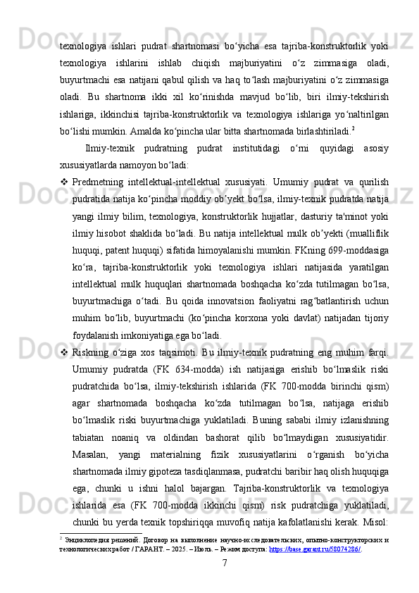 texnologiya   ishlari   pudrat   shartnomasi   bo yicha   esa   tajriba-konstruktorlik   yokiʻ
texnologiya   ishlarini   ishlab   chiqish   majburiyatini   o z   zimmasiga   oladi,	
ʻ
buyurtmachi  esa  natijani  qabul  qilish  va haq to lash  majburiyatini  o z zimmasiga	
ʻ ʻ
oladi.   Bu   shartnoma   ikki   xil   ko rinishda   mavjud   bo lib,   biri   ilmiy-tekshirish	
ʻ ʻ
ishlariga,   ikkinchisi   tajriba-konstruktorlik   va   texnologiya   ishlariga   yo naltirilgan	
ʻ
bo lishi mumkin. Amalda ko pincha ular bitta shartnomada birlashtiriladi.	
ʻ ʻ 2
Ilmiy-texnik   pudratning   pudrat   institutidagi   o rni   quyidagi   asosiy	
ʻ
xususiyatlarda namoyon bo ladi:	
ʻ
 Predmetning   intellektual-intellektual   xususiyati.   Umumiy   pudrat   va   qurilish
pudratida natija ko pincha moddiy ob yekt bo lsa, ilmiy-texnik pudratda natija	
ʻ ʼ ʻ
yangi   ilmiy   bilim,   texnologiya,   konstruktorlik   hujjatlar,   dasturiy   ta'minot   yoki
ilmiy hisobot  shaklida bo ladi. Bu natija intellektual  mulk ob yekti (mualliflik	
ʻ ʼ
huquqi, patent huquqi) sifatida himoyalanishi mumkin. FKning 699-moddasiga
ko ra,   tajriba-konstruktorlik   yoki   texnologiya   ishlari   natijasida   yaratilgan	
ʻ
intellektual   mulk   huquqlari   shartnomada   boshqacha   ko zda   tutilmagan   bo lsa,	
ʻ ʻ
buyurtmachiga   o tadi.   Bu   qoida   innovatsion   faoliyatni   rag batlantirish   uchun	
ʻ ʻ
muhim   bo lib,   buyurtmachi   (ko pincha   korxona   yoki   davlat)   natijadan   tijoriy	
ʻ ʻ
foydalanish imkoniyatiga ega bo ladi.	
ʻ
 Riskning   o ziga   xos   taqsimoti.   Bu   ilmiy-texnik   pudratning   eng   muhim   farqi.	
ʻ
Umumiy   pudratda   (FK   634-modda)   ish   natijasiga   erishib   bo lmaslik   riski	
ʻ
pudratchida   bo lsa,   ilmiy-tekshirish   ishlarida   (FK   700-modda   birinchi   qism)	
ʻ
agar   shartnomada   boshqacha   ko zda   tutilmagan   bo lsa,   natijaga   erishib	
ʻ ʻ
bo lmaslik   riski   buyurtmachiga   yuklatiladi.   Buning   sababi   ilmiy   izlanishning	
ʻ
tabiatan   noaniq   va   oldindan   bashorat   qilib   bo lmaydigan   xususiyatidir.	
ʻ
Masalan,   yangi   materialning   fizik   xususiyatlarini   o rganish   bo yicha	
ʻ ʻ
shartnomada ilmiy gipoteza tasdiqlanmasa, pudratchi baribir haq olish huquqiga
ega,   chunki   u   ishni   halol   bajargan.   Tajriba-konstruktorlik   va   texnologiya
ishlarida   esa   (FK   700-modda   ikkinchi   qism)   risk   pudratchiga   yuklatiladi,
chunki bu yerda texnik topshiriqqa muvofiq natija kafolatlanishi kerak. Misol:
2
  Энциклопедия   решений.   Договор   на   выполнение   научно-исследовательских,   опытно-конструкторских   и
технологических работ / ГАРАНТ. – 2025. – Июль. – Режим доступа:  https://base.garant.ru/58074286/ .  
7 