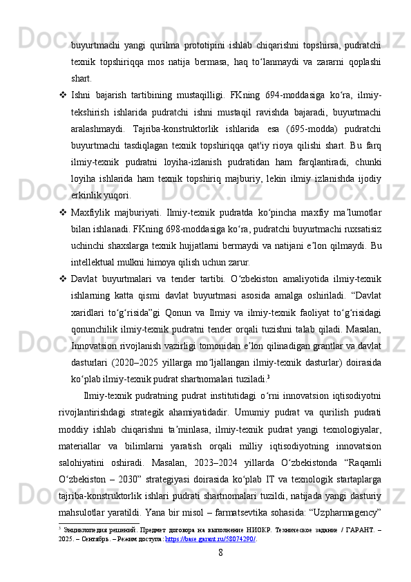 buyurtmachi   yangi   qurilma   prototipini   ishlab   chiqarishni   topshirsa,   pudratchi
texnik   topshiriqqa   mos   natija   bermasa,   haq   to lanmaydi   va   zararni   qoplashiʻ
shart.
 Ishni   bajarish   tartibining   mustaqilligi.   FKning   694-moddasiga   ko ra,   ilmiy-	
ʻ
tekshirish   ishlarida   pudratchi   ishni   mustaqil   ravishda   bajaradi,   buyurtmachi
aralashmaydi.   Tajriba-konstruktorlik   ishlarida   esa   (695-modda)   pudratchi
buyurtmachi   tasdiqlagan   texnik   topshiriqqa   qat'iy   rioya   qilishi   shart.   Bu   farq
ilmiy-texnik   pudratni   loyiha-izlanish   pudratidan   ham   farqlantiradi,   chunki
loyiha   ishlarida   ham   texnik   topshiriq   majburiy,   lekin   ilmiy   izlanishda   ijodiy
erkinlik yuqori.
 Maxfiylik   majburiyati.   Ilmiy-texnik   pudratda   ko pincha   maxfiy   ma lumotlar	
ʻ ʼ
bilan ishlanadi. FKning 698-moddasiga ko ra, pudratchi buyurtmachi ruxsatisiz	
ʻ
uchinchi shaxslarga texnik hujjatlarni  bermaydi  va natijani  e lon qilmaydi.  	
ʼ Bu
intellektual mulkni himoya qilish uchun zarur.
 Davlat   buyurtmalari   va   tender   tartibi.   O zbekiston   amaliyotida   ilmiy-texnik	
ʻ
ishlarning   katta   qismi   davlat   buyurtmasi   asosida   amalga   oshiriladi.   “Davlat
xaridlari   to g risida”gi   Qonun   va   Ilmiy   va   ilmiy-texnik   faoliyat   to g risidagi	
ʻ ʻ ʻ ʻ
qonunchilik   ilmiy-texnik   pudratni   tender   orqali   tuzishni   talab   qiladi.   Masalan,
Innovatsion rivojlanish vazirligi tomonidan e lon qilinadigan grantlar va davlat	
ʼ
dasturlari   (2020–2025   yillarga   mo ljallangan   ilmiy-texnik   dasturlar)   doirasida	
ʻ
ko plab ilmiy-texnik pudrat shartnomalari tuziladi.	
ʻ 3
Ilmiy-texnik   pudratning   pudrat   institutidagi   o rni   innovatsion   iqtisodiyotni	
ʻ
rivojlantirishdagi   strategik   ahamiyatidadir.   Umumiy   pudrat   va   qurilish   pudrati
moddiy   ishlab   chiqarishni   ta minlasa,   ilmiy-texnik   pudrat   yangi   texnologiyalar,	
ʼ
materiallar   va   bilimlarni   yaratish   orqali   milliy   iqtisodiyotning   innovatsion
salohiyatini   oshiradi.   Masalan,   2023–2024   yillarda   O zbekistonda   “Raqamli	
ʻ
O zbekiston   –   2030”   strategiyasi   doirasida   ko plab   IT   va   texnologik   startaplarga	
ʻ ʻ
tajriba-konstruktorlik   ishlari   pudrati   shartnomalari   tuzildi,   natijada   yangi   dasturiy
mahsulotlar yaratildi. Yana bir misol – farmatsevtika sohasida: “Uzpharmagency”
3
  Энциклопедия   решений.   Предмет   договора   на   выполнение   НИОКР.   Техническое   задание   /   ГАРАНТ.   –
2025. – Сентябрь. – Режим доступа:  https://base.garant.ru/58074290/ .  
8 
