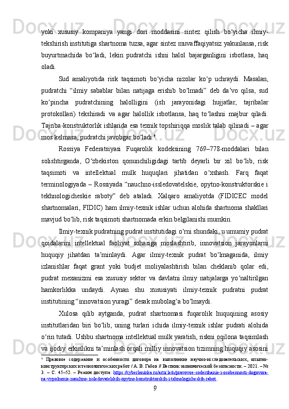 yoki   xususiy   kompaniya   yangi   dori   moddasini   sintez   qilish   bo yicha   ilmiy-ʻ
tekshirish institutiga shartnoma tuzsa, agar sintez muvaffaqiyatsiz yakunlansa, risk
buyurtmachida   bo ladi,   lekin   pudratchi   ishni   halol   bajarganligini   isbotlasa,   haq	
ʻ
oladi.
Sud   amaliyotida   risk   taqsimoti   bo yicha   nizolar   ko p   uchraydi.   Masalan,	
ʻ ʻ
pudratchi   “ilmiy   sabablar   bilan   natijaga   erishib   bo lmadi”   deb   da vo   qilsa,   sud	
ʻ ʼ
ko pincha   pudratchining   halolligini   (ish   jarayonidagi   hujjatlar,   tajribalar	
ʻ
protokollari)   tekshiradi   va   agar   halollik   isbotlansa,   haq   to lashni   majbur   qiladi.	
ʻ
Tajriba-konstruktorlik ishlarida esa texnik topshiriqqa moslik talab qilinadi – agar
mos kelmasa, pudratchi javobgar bo ladi.	
ʻ 4
Rossiya   Federatsiyasi   Fuqarolik   kodeksining   769–778-moddalari   bilan
solishtirganda,   O zbekiston   qonunchiligidagi   tartib   deyarli   bir   xil   bo lib,   risk	
ʻ ʻ
taqsimoti   va   intellektual   mulk   huquqlari   jihatidan   o xshash.   Farq   faqat	
ʻ
terminologiyada   –   Rossiyada   “nauchno-issledovatelskie,   opytno-konstruktorskie   i
tekhnologicheskie   raboty”   deb   ataladi.   Xalqaro   amaliyotda   (FIDICEC   model
shartnomalari, FIDIC)   ham  ilmiy-texnik ishlar   uchun alohida  shartnoma  shakllari
mavjud bo lib, risk taqsimoti shartnomada erkin belgilanishi mumkin.	
ʻ
Ilmiy-texnik pudratning pudrat institutidagi o rni shundaki, u umumiy pudrat	
ʻ
qoidalarini   intellektual   faoliyat   sohasiga   moslashtirib,   innovatsion   jarayonlarni
huquqiy   jihatdan   ta minlaydi.   Agar   ilmiy-texnik   pudrat   bo lmaganida,   ilmiy	
ʼ ʻ
izlanishlar   faqat   grant   yoki   budjet   moliyalashtirish   bilan   cheklanib   qolar   edi,
pudrat   mexanizmi   esa   xususiy   sektor   va   davlatni   ilmiy   natijalarga   yo naltirilgan	
ʻ
hamkorlikka   undaydi.   Aynan   shu   xususiyati   ilmiy-texnik   pudratni   pudrat
institutining “innovatsion yuragi” desak mubolag a bo lmaydi.	
ʻ ʻ
Xulosa   qilib   aytganda,   pudrat   shartnomasi   fuqarolik   huquqining   asosiy
institutlaridan   biri   bo lib,   uning   turlari   ichida   ilmiy-texnik   ishlar   pudrati   alohida	
ʻ
o rin tutadi. Ushbu shartnoma intellektual mulk yaratish, riskni oqilona taqsimlash	
ʻ
va ijodiy erkinlikni ta minlash orqali milliy innovatsion tizimning huquqiy asosini	
ʼ
4
  Правовое   содержание   и   особенности   договора   на   выполнение   научно-исследовательских,   опытно-
конструкторских и технологических работ / А. В. Габов // Вестник экономической безопасности. – 2021. – №
3.   –   С.   45–52.   –   Режим   доступа:   https://cyberleninka.ru/article/n/pravovoe-soderzhanie-i-osobennosti-dogovora-
na-vypolnenie-nauchno-issledovatelskih-opytno-konstruktorskih-i-tehnologicheskih-rabot .  
9 