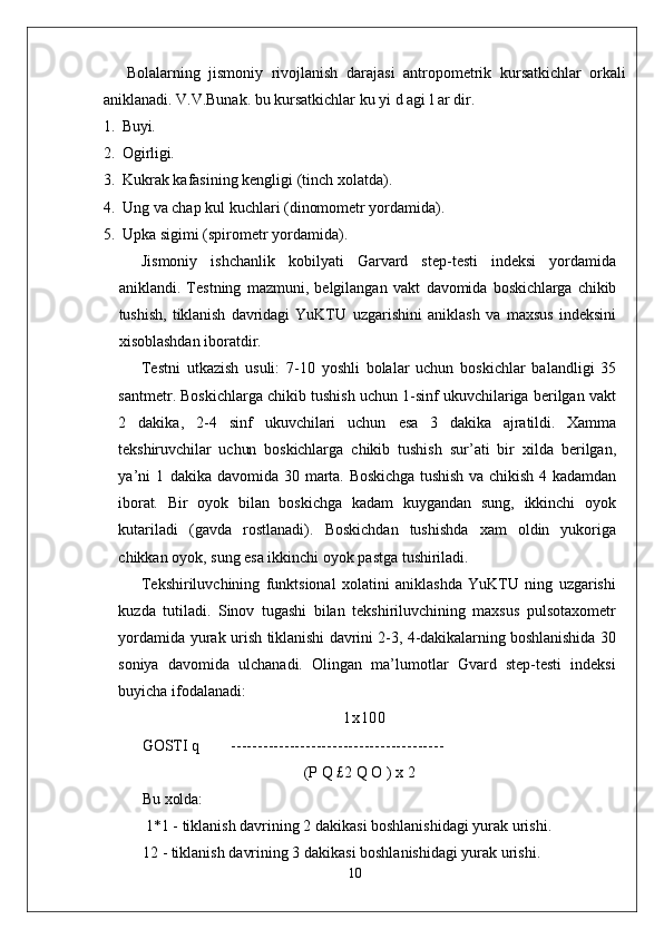 Bolalarning   jismoniy   rivojlanish   darajasi   antropometrik   kursatkichlar   orkali
aniklanadi. V.V.Bunak. bu kursatkichlar ku yi d agi l ar dir.
1. Buyi.
2. Ogirligi.
3. Kukrak kafasining kengligi (tinch xolatda).
4. Ung va chap kul kuchlari (dinomometr yordamida).
5. Upka sigimi (spirometr yordamida).
Jismoniy   ishchanlik   kobilyati   Garvard   step-testi   indeksi   yordamida
aniklandi.   Testning   mazmuni,   belgilangan   vakt   davomida   boskichlarga   chikib
tushish,   tiklanish   davridagi   YuKTU   uzgarishini   aniklash   va   maxsus   indeksini
xisoblashdan iboratdir.
Testni   utkazish   usuli:   7-10   yoshli   bolalar   uchun   boskichlar   balandligi   35
santmetr. Boskichlarga chikib tushish uchun 1-sinf ukuvchilariga berilgan vakt
2   dakika,   2-4   sinf   ukuvchilari   uchun   esa   3   dakika   ajratildi.   Xamma
tekshiruvchilar   uchun   boskichlarga   chikib   tushish   sur’ati   bir   xilda   berilgan,
ya’ni   1   dakika   davomida  30   marta.  Boskichga   tushish   va   chikish   4  kadamdan
iborat.   Bir   oyok   bilan   boskichga   kadam   kuygandan   sung,   ikkinchi   oyok
kutariladi   (gavda   rostlanadi).   Boskichdan   tushishda   xam   oldin   yukoriga
chikkan oyok, sung esa ikkinchi oyok pastga tushiriladi.
Tekshiriluvchining   funktsional   xolatini   aniklashda   YuKTU   ning   uzgarishi
kuzda   tutiladi.   Sinov   tugashi   bilan   tekshiriluvchining   maxsus   pulsotaxometr
yordamida yurak urish   tiklanishi davrini 2-3, 4-dakikalarning boshlanishida 30
soniya   davomida   ulchanadi.   Olingan   ma’lumotlar   Gvard   step-testi   indeksi
buyicha ifodalanadi:
1x100
GOSTI q         ----------------------------------------
(P Q £2 Q O ) x 2
Bu xolda:
1*1 - tiklanish davrining 2 dakikasi boshlanishidagi yurak urishi.
12 - tiklanish davrining 3 dakikasi boshlanishidagi yurak urishi.
10 