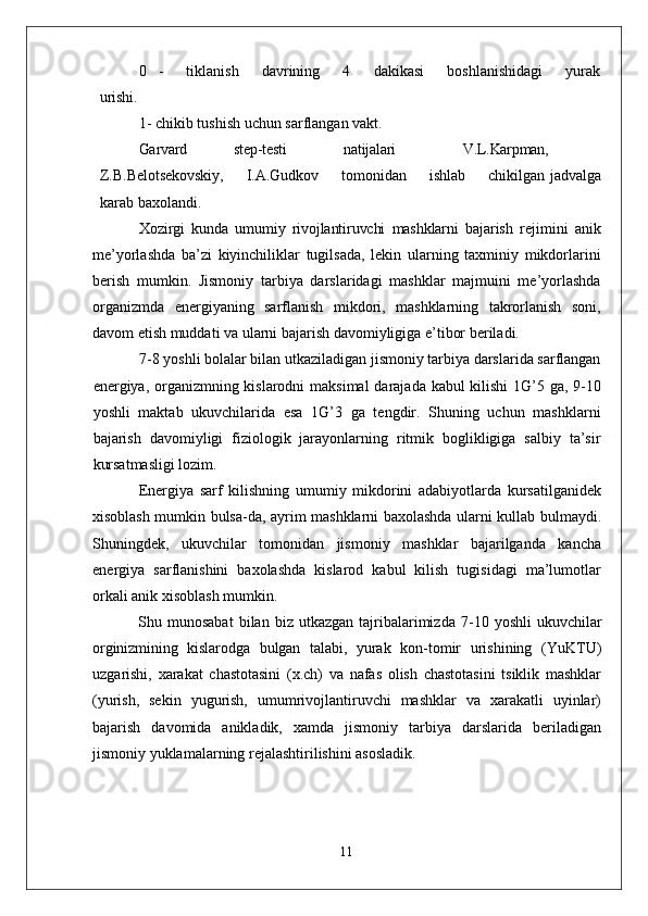 0 -   tiklanish   davrining   4   dakikasi   boshlanishidagi   yurak
urishi.
1 - chikib tushish uchun sarflangan vakt.
Garvard step-testi natijalari V.L.Karpman,
Z.B.Belotsekovskiy,       I.A.Gudkov       tomonidan       ishlab       chikilgan   jadvalga
karab baxolandi.
Xozirgi   kunda   umumiy   rivojlantiruvchi   mashklarni   bajarish   rejimini   anik
me’yorlashda   ba’zi   kiyinchiliklar   tugilsada,   lekin   ularning   taxminiy   mikdorlarini
berish   mumkin.   Jismoniy   tarbiya   darslaridagi   mashklar   majmuini   me’yorlashda
organizmda   energiyaning   sarflanish   mikdori,   mashklarning   takrorlanish   soni,
davom etish muddati va ularni bajarish davomiyligiga e’tibor beriladi.
7-8 yoshli bolalar bilan utkaziladigan jismoniy tarbiya darslarida sarflangan
energiya, organizmning kislarodni  maksimal  darajada kabul  kilishi  1G’5 ga, 9-10
yoshli   maktab   ukuvchilarida   esa   1G’3   ga   tengdir.   Shuning   uchun   mashklarni
bajarish   davomiyligi   fiziologik   jarayonlarning   ritmik   boglikligiga   salbiy   ta’sir
kursatmasligi lozim.
Energiya   sarf   kilishning   umumiy   mikdorini   adabiyotlarda   kursatilganidek
xisoblash mumkin bulsa-da, ayrim mashklarni baxolashda ularni kullab bulmaydi.
Shuningdek,   ukuvchilar   tomonidan   jismoniy   mashklar   bajarilganda   kancha
energiya   sarflanishini   baxolashda   kislarod   kabul   kilish   tugisidagi   ma’lumotlar
orkali anik xisoblash mumkin.
Shu  munosabat   bilan   biz  utkazgan   tajribalarimizda   7-10   yoshli  ukuvchilar
orginizmining   kislarodga   bulgan   talabi,   yurak   kon- tomir   urishining   (YuKTU)
uzgarishi,   xarakat   chastotasini   (x.ch)   va   nafas   olish   chastotasini   tsiklik   mashklar
(yurish,   sekin   yugurish,   umumrivojlantiruvchi   mashklar   va   xarakatli   uyinlar)
bajarish   davomida   anikladik,   xamda   jismoniy   tarbiya   darslarida   beriladigan
jismoniy yuklamalarning rejalashtirilishini asosladik.
11 