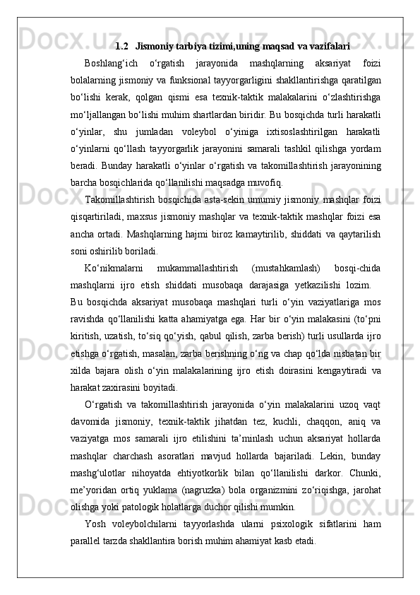 1.2     Jismoniy tarbiya tizimi,uning maqsad va vazifalari
Boshlang‘ich   o‘ r gatish   jarayonida   mashqlarning   aksariyat   foizi
bolalarning   jismoniy   va   funksional   tayyo r garligini   shakllantirishga   qaratilgan
bo‘lishi   kerak,   qolgan   qismi   esa   texnik-taktik   malakalarini   o‘zlashtirishga
mo‘ljallangan   bo‘lishi   muhim   shartlardan   biridi r .   Bu   bosqichda   turli   harakatli
o‘yinla r ,   shu   jumladan   voleybol   o‘yiniga   ixtisoslashtirilgan   harakatli
o‘yinlarni   qo‘llash   tayyo r garlik   jarayonini   samarali   tashkil   qilishga   yordam
beradi.   Bunday   harakatli   o‘yinlar   o‘ r gatish   va   takomillashtirish   jarayonining
barcha bosqichlarida qo‘llanilishi maqsadga muvofiq.
T akomillashtirish   bosqichida   asta-sekin   umumiy   jismoniy   mashqlar   foizi
qisqartiriladi,   maxsus   jismoniy   mashqlar   va   texnik-taktik   mashqlar   foizi   esa
ancha   ortadi.   Mashqlarning   hajmi   biroz   kamaytirilib,   shiddati   va   qaytarilish
soni oshirilib boriladi.
Ko‘nikmalarni   mukammallashtirish   (mustahkamlash)   bosqi-chida
mashqlarni    ijro    etish    shiddati    musobaqa    darajasiga    yetkazilishi    lozim.
Bu   bosqichda   aksariyat   musobaqa   mashqlari   turli   o‘yin   vaziyatlariga   mos
ravishda   qo‘llanilishi  katta  ahamiyatga  ega.   Har   bir   o‘yin   malakasini   (to‘pni
kiritish,   uzatish,   to‘siq qo‘yish, qabul   qilish,   zarba   berish)   turli   usullarda   ijro
etishga   o‘ r gatish,   masalan,   zarba   berishning   o‘ng   va   chap   qo‘lda   nisbatan   bir
xilda   bajara   olish   o‘yin   malakalarining   ijro   etish   doirasini   kengaytiradi   va
harakat zaxirasini boyitadi.
O‘ r gatish   va   takomillashtirish   jarayonida   o‘yin   malakalarini   uzoq   vaqt
davomida   jismoni y ,   texnik-taktik   jihatdan   tez,   kuchli,   chaqqon,   aniq   va
vaziyatga   mos   samarali   ijro   etilishini   ta’minlash   uchun   aksariyat   hollarda
mashqlar   charchash   asoratlari   mavjud   hollarda   bajariladi.   Lekin,   bunday
mashg‘ulotlar   nihoyatda   ehtiyotkorlik   bilan   qo‘llanilishi   darko r .   Chunki,
me’yoridan   ortiq   yuklama   (nagruzka)   bola   o r ganizmini   zo‘riqishga,   jarohat
olishga yoki patologik holatla r ga duchor qilishi mumkin.
Y osh   voleybolchilarni   tayyorlashda   ularni   psixologik   sifatlarini   ham
parallel tarzda shakllantira borish muhim ahamiyat kasb etadi. 