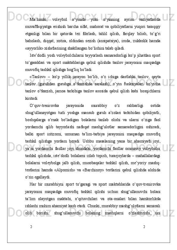22Ma’lumki,   voleybol   o‘yinida   yoki   o‘yinning   ayrim   vaziyatlarida
muvaffaqiyatga   erishish   barcha   sifat,   mahorat   va   qobiliyatlarni   yuqori   taraqqiy
etganligi   bilan   bir   qatorda   tez   fikrlash,   tahlil   qilish,   farqlay   bilish,   to‘g‘ri
baholash,   diqqat,   xotira,   oldindan   sezish   (ansipatsiya),   iroda,   zukkolik   hamda
«ayyorlik» xislatlarining shakllangan bo‘lishini talab qiladi.
Iste’dodli  yosh voleybolchilarni tayyorlash samaradorligi ko‘p jihatdan sport
to‘garaklari   va   sport   maktablariga   qabul   qilishda   tanlov   jarayonini   maqsadga
muvofiq   tashkil qilishga bog‘liq bo‘ladi.
« T anlov»   –   ko‘p   yillik   jarayon   bo‘lib,   o‘z   ichiga   dastlabki   tanlo v ,   qayta
tanlov   (guruhdan   guruhga   o‘tkazishda   saralash),   o‘yin   funksiyalari   bo‘yicha
tanlov   o‘tkazish,   jamoa   tarkibiga   tanlov   asosida   qabul   qilish   kabi   bosqichlarni
kiritadi.
O‘quv-trenirovka   jarayonida   murabbiy   o‘z   rahbarligi   ostida
shug‘ullanayotgan   turli   yoshga   mansub   guruh   a’zolari   tarkibidan   qobiliyatli,
boshqala r ga   o‘rnak   bo‘ladigan   bolalarni   tanlab   olishi   va   ularni   o‘ziga   faol
yordamchi   qilib   tayyorlashi   nafaqat   mashg‘ulotlar   samaradorligini   oshiradi,
balki   sport   intizomi,   umuman   ta’lim-tarbiya   jarayonini   maqsadga   muvofiq
tashkil  qilishga  yordam  beradi.  Ushbu    masalaning  yana  bir  ahamiyatli joyi,
ya’ni   yordamchi   faollar   joyi   shundaki,   yordamchi   faollar   ommaviy   voleybolni
tashkil  qilishda,  iste’dodli  bolalarni  izlab topish,  turarjoylarda – mahallalardagi
bolalarni   voleybolga   jalb   qilish,   musobaqalar   tashkil   qilish,   me’yoriy   mashq-
testlarini   hamda   «Alpomish»   va   «Barchinoy»   testlarini   qabul   qilishda   alohida
o‘rin egallaydi.
Har   bir   murabbiyni   sport   to‘garagi   va   sport   maktablarida   o‘quv-trenirovka
jarayonini   maqsadga   muvofiq   tashkil   qilishi   uchun   shug‘ullanuvchi   bolani
ta’lim   olayotgan   maktabi,   o‘qituvchilari   va   ota-onalari   bilan   hamkorlikda
ishlashi muhim ahamiyat kasb etadi. Chunki, murabbiy mashg‘ulotlarni samarali
olib   borishi,   shug‘ullanuvchi   bolaning   mashqlarni   o‘zlashtirishi,   uni 