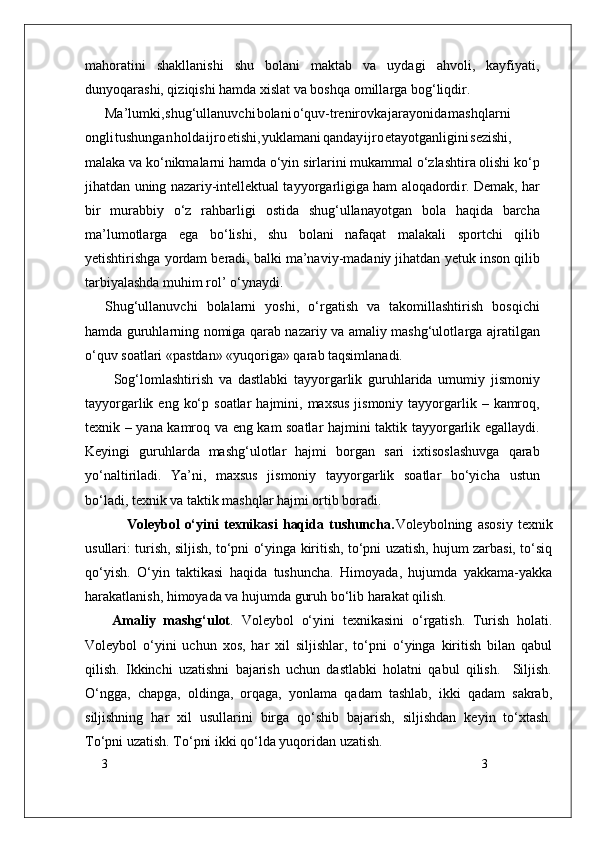 3
3mahoratini   shakllanishi   shu   bolani   maktab   va   uydagi   ahvoli,   kayfiyati,
dunyoqarashi, qiziqishi hamda xislat va boshqa omilla r ga bog‘liqdi r .
Ma’lumki , shug‘ullanuvch i bolan i o‘quv-trenirovk a jarayonid a mashqlarni
ongl i tushunga n hold a ijr o etishi , yuklaman i qanda y ijr o etayotganligin i sezishi,
malaka va   ko‘nikmalarni hamda o‘yin   sirlarini mukammal o‘zlashtira olishi ko‘p
jihatdan   uning nazariy-intellektual tayyo r garligiga ham aloqadordi r . Demak,   har
bir   murabbiy   o‘z   rahbarligi   ostida   shug‘ullanayotgan   bola   haqida   barcha
ma’lumotla r ga   ega   bo‘lishi,   shu   bolani   nafaqat   malakali   sportchi   qilib
yetishtirishga   yordam   beradi,   balki   ma’naviy-madaniy jihatdan   yetuk   inson qilib
tarbiyalashda muhim rol’   o‘ynaydi.
Shug‘ullanuvchi   bolalarni   yoshi,   o‘ r gatish   va   takomillashtirish   bosqichi
hamda guruhlarning nomiga qarab nazariy va amaliy mashg‘ulotla r ga ajratilgan
o‘quv soatlari «pastdan» «yuqoriga» qarab taqsimlanadi.
          Sog‘lomlashtirish   va   dastlabki   tayyo r garlik   guruhlarida   umumiy   jismoniy
tayyo r garlik   eng   ko‘p   soatlar   hajmini,   maxsus   jismoniy   tayyo r garlik   –   kamroq,
texnik   –   yana   kamroq   va   eng   kam   soatlar   hajmini   taktik   tayyo r garlik   egallaydi.
Keyingi   guruhlarda   mashg‘ulotlar   hajmi   bo r gan   sari   ixtisoslashuvga   qarab
yo‘naltiriladi.   Y a’ni,   maxsus   jismoniy   tayyo r garlik   soatlar   bo‘yicha   ustun
bo‘ladi, texnik va taktik mashqlar hajmi ortib boradi.
                Voleybol   o‘yini   texnikasi   haqida   tushuncha. Voleybolning   asosiy   texnik
usullari: turish, siljish, to‘pni o‘yinga kiritish, to‘pni uzatish, hujum zarbasi, to‘siq
qo‘yish.   O‘yin   taktikasi   haqida   tushuncha.   Himoyada,   hujumda   yakkama-yakka
harakatlanish, himoyada va hujumda guruh bo‘lib harakat qilish.
Amaliy   mashg‘ulot .   Voleybol   o‘yini   texnikasini   o‘rgatish.   Turish   holati.
Voleybol   o‘yini   uchun   xos,   har   xil   siljishlar,   to‘pni   o‘yinga   kiritish   bilan   qabul
qilish.   Ikkinchi   uzatishni   bajarish   uchun   dastlabki   holatni   qabul   qilish.     Siljish.
O‘ngga,   chapga,   oldinga,   orqaga,   yonlama   qadam   tashlab,   ikki   qadam   sakrab,
siljishning   har   xil   usullarini   birga   qo‘shib   bajarish,   siljishdan   keyin   to‘xtash.
To‘pni uzatish. To‘pni ikki qo‘lda yuqoridan uzatish.  