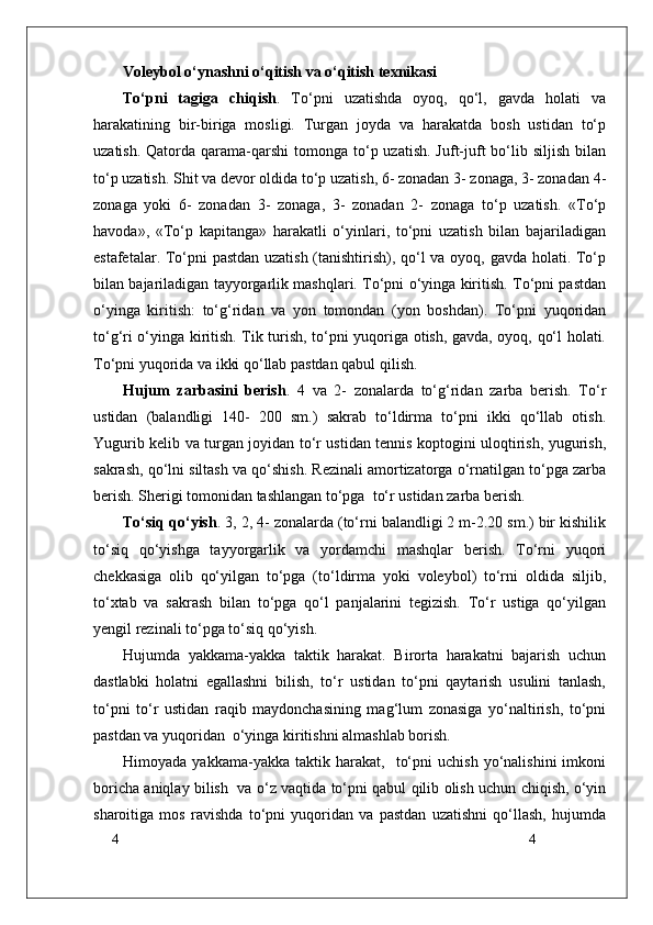 4
4Voleybol o‘ynashni o‘qitish va o‘qitish texnikasi
To‘pni   tagiga   chiqish .   To‘pni   uzatishda   oyoq,   qo‘l,   gavda   holati   va
harakatining   bir-biriga   mosligi.   Turgan   joyda   va   harakatda   bosh   ustidan   to‘p
uzatish.  Qatorda qarama-qarshi   tomonga  to‘p uzatish.  Juft-juft   bo‘lib  siljish  bilan
to‘p uzatish. Shit va devor oldida to‘p uzatish, 6- zonadan 3- zonaga, 3- zonadan 4-
zonaga   yoki   6-   zonadan   3-   zonaga,   3-   zonadan   2-   zonaga   to‘p   uzatish.   «To‘p
havoda»,   «To‘p   kapitanga»   harakatli   o‘yinlari,   to‘pni   uzatish   bilan   bajariladigan
estafetalar. To‘pni pastdan uzatish (tanishtirish), qo‘l va oyoq, gavda holati. To‘p
bilan bajariladigan tayyorgarlik mashqlari. To‘pni o‘yinga kiritish. To‘pni pastdan
o‘yinga   kiritish:   to‘g‘ridan   va   yon   tomondan   (yon   boshdan).   To‘pni   yuqoridan
to‘g‘ri o‘yinga kiritish. Tik turish, to‘pni yuqoriga otish, gavda, oyoq, qo‘l holati.
To‘pni yuqorida va ikki qo‘llab pastdan qabul qilish.
Hujum   zarbasini   berish .   4   va   2-   zonalarda   to‘g‘ridan   zarba   berish.   To‘r
ustidan   (balandligi   140-   200   sm.)   sakrab   to‘ldirma   to‘pni   ikki   qo‘llab   otish.
Yugurib kelib va turgan joyidan to‘r ustidan tennis koptogini uloqtirish, yugurish,
sakrash, qo‘lni siltash va qo‘shish. Rezinali amortizatorga o‘rnatilgan to‘pga zarba
berish. Sherigi tomonidan tashlangan to‘pga  to‘r ustidan zarba berish.
To‘siq qo‘yish . 3, 2, 4- zonalarda (to‘rni balandligi 2 m-2.20 sm.) bir kishilik
to‘siq   qo‘yishga   tayyorgarlik   va   yordamchi   mashqlar   berish.   To‘rni   yuqori
chekkasiga   olib   qo‘yilgan   to‘pga   (to‘ldirma   yoki   voleybol)   to‘rni   oldida   siljib,
to‘xtab   va   sakrash   bilan   to‘pga   qo‘l   panjalarini   tegizish.   To‘r   ustiga   qo‘yilgan
yengil rezinali to‘pga to‘siq qo‘yish.
Hujumda   yakkama-yakka   taktik   harakat.   Birorta   harakatni   bajarish   uchun
dastlabki   holatni   egallashni   bilish,   to‘r   ustidan   to‘pni   qaytarish   usulini   tanlash,
to‘pni   to‘r   ustidan   raqib   maydonchasining   mag‘lum   zonasiga   yo‘naltirish,   to‘pni
pastdan va yuqoridan  o‘yinga kiritishni almashlab borish. 
Himoyada   yakkama-yakka  taktik   harakat,    to‘pni   uchish   yo‘nalishini   imkoni
boricha aniqlay bilish   va o‘z vaqtida to‘pni qabul qilib olish uchun chiqish, o‘yin
sharoitiga   mos   ravishda   to‘pni   yuqoridan   va   pastdan   uzatishni   qo‘llash,   hujumda 