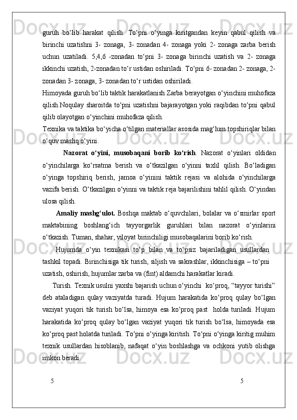 5
5guruh   bo‘lib   harakat   qilish.   To‘pni   o‘yinga   kiritgandan   keyin   qabul   qilish   va
birinchi   uzatishni   3-   zonaga,   3-   zonadan   4-   zonaga   yoki   2-   zonaga   zarba   berish
uchun   uzatiladi.   5,4,6   -zonadan   to‘pni   3-   zonaga   birinchi   uzatish   va   2-   zonaga
ikkinchi uzatish, 2-zonadan to‘r ustidan oshiriladi. To‘pni 6- zonadan 2- zonaga, 2-
zonadan 3- zonaga, 3- zonadan to‘r ustidan oshiriladi.
Himoyada guruh bo‘lib taktik harakatlanish Zarba berayotgan o‘yinchini muhofaza
qilish.Noqulay sharoitda to‘pni uzatishni  bajarayotgan yoki raqibdan to‘pni  qabul
qilib olayotgan o‘yinchini muhofaza qilish.
Texnika va taktika bo‘yicha o‘tilgan materiallar asosida mag‘lum topshiriqlar bilan
o‘quv mashq o‘yini.
    Nazorat   o‘yini,   musobaqani   borib   ko‘rish .   Nazorat   o‘yinlari   oldidan
o‘yinchilarga   ko‘rsatma   berish   va   o‘tkazilgan   o‘yinni   taxlil   qilish.   Bo‘ladigan
o‘yinga   topshiriq   berish,   jamoa   o‘yinini   taktik   rejasi   va   alohida   o‘yinchilarga
vazifa berish. O‘tkazilgan o‘yinni va taktik reja bajarilishini tahlil qilish. O‘yindan
ulosa qilish.  
Amaliy  mashg‘ulot.   Boshqa   maktab  o‘quvchilari,  bolalar  va  o‘smirlar  sport
maktabining   boshlang‘ich   tayyorgarlik   guruhlari   bilan   nazorat   o‘yinlarini
o‘tkazish. Tuman, shahar, viloyat birinchiligi musobaqalarini borib ko‘rish.
Hujumda   o‘yin   texnikasi   to‘p   bilan   va   to‘psiz   bajariladigan   usullardan
tashkil topadi. Birinchisiga tik turish, siljish va sakrashlar, ikkinchisiga – to‘pni
uzatish, oshirish, hujumlar zarba va (fint) aldamchi harakatlar kiradi.
Turish. Texnik usulni yaxshi bajarish uchun o‘yinchi  ko‘proq, “tayyor turishi”
deb   ataladigan   qulay   vaziyatda   turadi.   Hujum   harakatida   ko‘proq   qulay   bo‘lgan
vaziyat   yuqori   tik   turish   bo‘lsa,   himoya   esa   ko‘proq   past     holda   turiladi.   Hujum
harakatida   ko‘proq   qulay   bo‘lgan   vaziyat   yuqori   tik   turish   bo‘lsa,   himoyada   esa
ko‘proq past holatda turiladi. To‘pni o‘yinga kiritish. To‘pni o‘yinga kiritig muhim
texnik   usullardan   hisoblanib,   nafaqat   o‘yin   boshlashga   va   ochkoni   yutib   olishga
imkon beradi.  