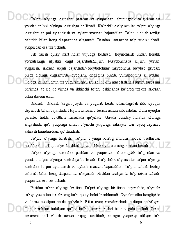 6
6To‘pni   o‘yinga   kiritishni   pastdan   va   yuqoridan,   shuningdek   to‘g‘ridan   va
yondan   to‘pni   o‘yinga   kiritishga   bo‘linadi.   Ko‘pchilik   o‘yinchilar   to‘pni   o‘yinga
kiritishni   to‘pni   aylantirish   va   aylantirmasdan   bajaradilar.   To‘pni   uchish   tezligi
oshirish   bilan   keng   diapazonda   o‘zgaradi.   Pastdan   uzatganda   to‘p   sekin   uchadi,
yuqoridan esa tez uchadi. 
Tik   turish   qulay   start   holat   vujudga   keltiradi,   keyinchalik   undan   kerakli
yo‘nalishiga   siljishni   engil   bajariladi.Siljish.   Maydonchada   siljish,   yurish,
yugurish,   sakrash   orqali   bajariladi.Voleybolchilar   maydoncha   bo‘ylab   gavdani
biroz   oldinga   engashtirib,   oyoqlarni   engilgina   bukib,   yumshoqqina   siljiydilar.
To‘pga kelish uchun tez yugurish qo‘llaniladi (3-5m masofadan). Hujum zarbasini
berishda,   to‘siq   qo‘yishda   va   ikkinchi   to‘pni   oshirishda   ko‘proq   tez-tez   sakrash
bilan davom etadi.
Sakrash.   Sakrash   turgan   joyda   va   yugurib   kelib,   odamdagidek   ikki   oyoqda
depsinish bilan bajariladi.   Hujum zarbasini berish uchun sakrashdan oldin oyoqlar
parallel   holda   20-30sm   masofada   qo‘yiladi.   Gavda   bunday   holatda   oldinga
engashadi,   qo‘l   yuqoriga   siltab,   o‘yinchi   yuqoriga   sakraydi.   Bir   oyoq   depsinib
sakrash kamdan-kam qo‘llaniladi. 
To‘pni   o‘yinga   kiritish.   To‘pni   o‘yinga   kiritig   muhim   texnik   usullardan
hisoblanib, nafaqat o‘yin boshlashga va ochkoni yutib olishga imkon beradi. 
To‘pni   o‘yinga   kiritishni   pastdan   va   yuqoridan,   shuningdek   to‘g‘ridan   va
yondan   to‘pni   o‘yinga   kiritishga   bo‘linadi.   Ko‘pchilik   o‘yinchilar   to‘pni   o‘yinga
kiritishni   to‘pni   aylantirish   va   aylantirmasdan   bajaradilar.   To‘pni   uchish   tezligi
oshirish   bilan   keng   diapazonda   o‘zgaradi.   Pastdan   uzatganda   to‘p   sekin   uchadi,
yuqoridan esa tez uchadi. 
Pastdan   to‘pni   o‘yinga   kiritish.   To‘pni   o‘yinga   kiritishni   bajarishda,   o‘yinchi
to‘rga yuz bilan turishi eng ko‘p qulay holat hisoblanadi. Oyoqlar elka kengligida
va   biroz   bukilgan   holda   qo‘yiladi.   Bitta   oyoq   maydonchada   oldinga   qo‘yilgan.
To‘p   tirsakdan   bukilgan   qo‘lda   bo‘lib,   taxminan   bel   balandligida   bo‘ladi.   Zarba
beruvchi   qo‘l   siltash   uchun   orqaga   uzatiladi,   so‘ngra   yuqoriga   otilgan   to‘p 