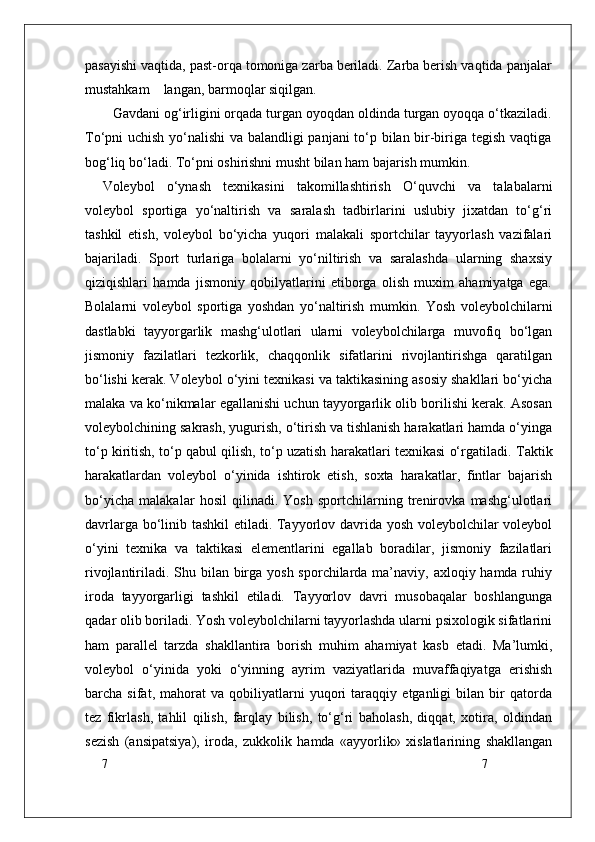 7
7pasayishi vaqtida, past-orqa tomoniga zarba beriladi. Zarba berish vaqtida panjalar
mustahkam    langan, barmoqlar siqilgan. 
  Gavdani og‘irligini orqada turgan oyoqdan oldinda turgan oyoqqa o‘tkaziladi.
To‘pni uchish yo‘nalishi va balandligi panjani to‘p bilan bir-biriga tegish vaqtiga
bog‘liq bo‘ladi. To‘pni oshirishni musht bilan ham bajarish mumkin. 
Voleybol   o‘ynash   texnikasini   takomillashtirish   O‘quvchi   va   talabalarni
voleybol   sportiga   yo‘naltirish   va   saralash   tadbirlarini   uslubiy   jixatdan   to‘g‘ri
tashkil   etish,   voleybol   bo‘yicha   yuqori   malakali   sportchilar   tayyorlash   vazifalari
bajariladi.   Sport   turlariga   bolalarni   yo‘niltirish   va   saralashda   ularning   shaxsiy
qiziqishlari   hamda   jismoniy   qobilyatlarini   etiborga   olish   muxim   ahamiyatga   ega.
Bolalarni   voleybol   sportiga   yoshdan   yo‘naltirish   mumkin.   Yosh   voleybolchilarni
dastlabki   tayyorgarlik   mashg‘ulotlari   ularni   voleybolchilarga   muvofiq   bo‘lgan
jismoniy   fazilatlari   tezkorlik,   chaqqonlik   sifatlarini   rivojlantirishga   qaratilgan
bo‘lishi kerak. Voleybol o‘yini texnikasi va taktikasining asosiy shakllari bo‘yicha
malaka va ko‘nikmalar egallanishi uchun tayyorgarlik olib borilishi kerak. Asosan
voleybolchining sakrash, yugurish, o‘tirish va tishlanish harakatlari hamda o‘yinga
to‘p kiritish, to‘p qabul qilish, to‘p uzatish harakatlari texnikasi o‘rgatiladi.  Taktik
harakatlardan   voleybol   o‘yinida   ishtirok   etish,   soxta   harakatlar,   fintlar   bajarish
bo‘yicha   malakalar   hosil   qilinadi.   Yosh   sportchilarning   trenirovka   mashg‘ulotlari
davrlarga bo‘linib tashkil etiladi. Tayyorlov davrida yosh voleybolchilar voleybol
o‘yini   texnika   va   taktikasi   elementlarini   egallab   boradilar,   jismoniy   fazilatlari
rivojlantiriladi. Shu bilan birga yosh sporchilarda ma’naviy, axloqiy hamda ruhiy
iroda   tayyorgarligi   tashkil   etiladi.   Tayyorlov   davri   musobaqalar   boshlangunga
qadar olib boriladi. Yosh voleybolchilarni tayyorlashda ularni psixologik sifatlarini
ham   parallel   tarzda   shakllantira   borish   muhim   ahamiyat   kasb   etadi.   Ma’lumki,
voleybol   o‘yinida   yoki   o‘yinning   ayrim   vaziyatlarida   muvaffaqiyatga   erishish
barcha   sifat,   mahorat   va   qobiliyatlarni   yuqori   taraqqiy   etganligi   bilan   bir   qatorda
tez   fikrlash,   tahlil   qilish,   farqlay   bilish,   to‘g‘ri   baholash,   diqqat,   xotira,   oldindan
sezish   (ansipatsiya),   iroda,   zukkolik   hamda   «ayyorlik»   xislatlarining   shakllangan 