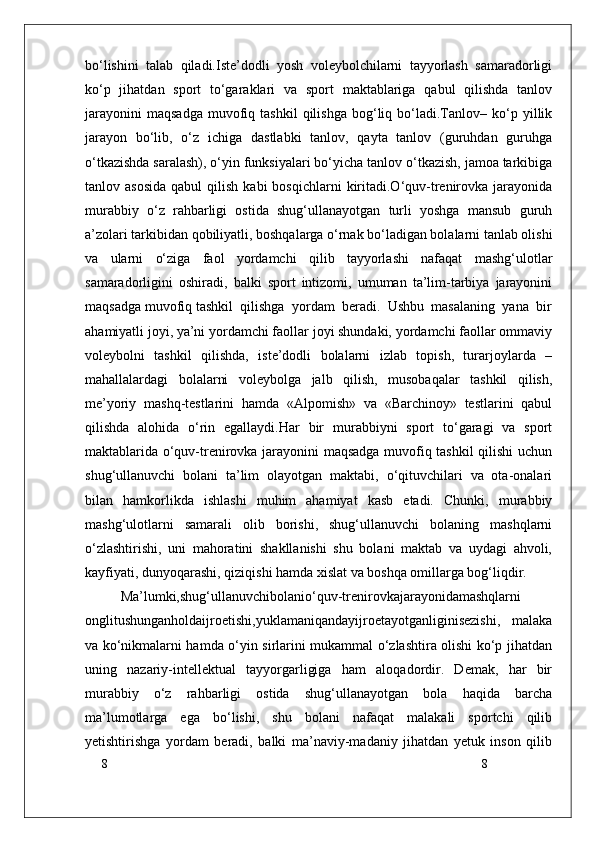8
8bo‘lishini   talab   qiladi.Iste’dodli   yosh   voleybolchilarni   tayyorlash   samaradorligi
ko‘p   jihatdan   sport   to‘garaklari   va   sport   maktablariga   qabul   qilishda   tanlov
jarayonini   maqsadga   muvofiq  tashkil   qilishga   bog‘liq  bo‘ladi.Tanlov–   ko‘p   yillik
jarayon   bo‘lib,   o‘z   ichiga   dastlabki   tanlov,   qayta   tanlov   (guruhdan   guruhga
o‘tkazishda saralash), o‘yin funksiyalari bo‘yicha tanlov o‘tkazish, jamoa tarkibiga
tanlov  asosida  qabul  qilish  kabi  bosqichlarni   kiritadi.O‘quv-trenirovka   jarayonida
murabbiy   o‘z   rahbarligi   ostida   shug‘ullanayotgan   turli   yoshga   mansub   guruh
a’zolari tarkibidan qobiliyatli, boshqalarga o‘rnak bo‘ladigan bolalarni tanlab olishi
va   ularni   o‘ziga   faol   yordamchi   qilib   tayyorlashi   nafaqat   mashg‘ulotlar
samaradorligini   oshiradi,   balki   sport   intizomi,   umuman   ta’lim-tarbiya   jarayonini
maqsadga muvofiq tashkil  qilishga  yordam  beradi.  Ushbu  masalaning  yana  bir
ahamiyatli joyi, ya’ni yordamchi faollar joyi shundaki, yordamchi faollar ommaviy
voleybolni   tashkil   qilishda,   iste’dodli   bolalarni   izlab   topish,   turarjoylarda   –
mahallalardagi   bolalarni   voleybolga   jalb   qilish,   musobaqalar   tashkil   qilish,
me’yoriy   mashq-testlarini   hamda   «Alpomish»   va   «Barchinoy»   testlarini   qabul
qilishda   alohida   o‘rin   egallaydi.Har   bir   murabbiyni   sport   to‘garagi   va   sport
maktablarida o‘quv-trenirovka jarayonini maqsadga muvofiq tashkil  qilishi  uchun
shug‘ullanuvchi   bolani   ta’lim   olayotgan   maktabi,   o‘qituvchilari   va   ota-onalari
bilan   hamkorlikda   ishlashi   muhim   ahamiyat   kasb   etadi.   Chunki,   murabbiy
mashg‘ulotlarni   samarali   olib   borishi,   shug‘ullanuvchi   bolaning   mashqlarni
o‘zlashtirishi,   uni   mahoratini   shakllanishi   shu   bolani   maktab   va   uydagi   ahvoli,
kayfiyati, dunyoqarashi, qiziqishi hamda xislat va boshqa omillarga bog‘liqdir.
Ma’lumki,shug‘ullanuvchibolanio‘quv-trenirovkajarayonidamashqlarni
onglitushunganholdaijroetishi,yuklamaniqandayijroetayotganliginisezishi,   malaka
va ko‘nikmalarni hamda o‘yin sirlarini mukammal o‘zlashtira olishi ko‘p jihatdan
uning   nazariy-intellektual   tayyorgarligiga   ham   aloqadordir.   Demak,   har   bir
murabbiy   o‘z   rahbarligi   ostida   shug‘ullanayotgan   bola   haqida   barcha
ma’lumotlarga   ega   bo‘lishi,   shu   bolani   nafaqat   malakali   sportchi   qilib
yetishtirishga   yordam   beradi,   balki   ma’naviy-madaniy   jihatdan   yetuk   inson   qilib 