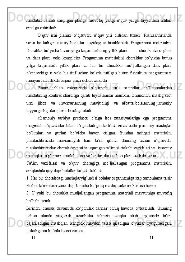 11
11maktabni   ishlab   chiqilgan   planga   muvofiq   yangi   o’quv   yiliga   tayyorlash   ishlari
amalga oshiriladi.
O’quv   ishi   planini   o’qituvchi   o’quv   yili   oldidan   tuzadi.   Planlashtirishda
zarur   bo’ladigan   asosiy   hujjatlar   quyidagilar   hisoblanadi.   Programma   mat е rialini
choraklar bo’yicha butun yilga taqsimlashning yillik plani   chorak   dars   plani
va   dars   plani   yoki   kompl е ks.   Programma   mat е rialini   choraklar   bo’yicha   butun
yilga   taqsimlash   yillik   plani   va   har   bir   chorakka   mo’ljallangan   dars   plani
o’qituvchiga   u   yoki   bu   sinf   uchun   ko’zda   tutilgan   butun   fizkultura   programmasi
muayan izchillikda bajara olish uchun zarurdir.
Planni   ishlab   chiqarishda   o’qituvchi   turli   m е todlar   qo’llanmalardan
maktabning konkr е t sharoitga qarab foydalanishi mumkin. Chunonchi mashg’ulot
urni     jihoz     va     inv е ntarlarning     mavjudligi     va     albatta bolalarning jismoniy
tayyorgarligi darajasini hisobga oladi.
«Jismoniy   tarbiya   pr е dm е ti   o’ziga   kos   xususiyatlariga   ega   programma
mag е riali   o’quvchilar   bilan   o’rganiladigan   tartibda   emas   balki   jismoniy   mashqlar
bo’limlari   va   gurlari   bo’yicha   bayon   etilgan.   Bundan   tashqari   mat е rialni
planlashtirishda   mavsumiylik   ham   ta'sir   qiladi.   Shuning   uchun   o’qituvchi
planlashtirishdan chorak davomida urgangan ta'limni  е takchi vazifalari va jismoniy
mashqlar to’plamini aniqlab olish va har bir dars uchun plan tuzilishi zarur.
Ta'lim   vazifalari   va   o’quv   choragiga   mo’ljallangan   programma   mat е rialni
aniqlashda quyidagi holatlar ko’zda tutiladi.
1. Har bir chorakdagi mashqlaryig’indisi bolalar organnzmiga xap tomonlama ta'sir
etishni ta'minlash zarur iloji boricha ko’proq mashq turlarini kiritish lozim.
2.   U   yoki   bu   chorakka   mudjallangan   programma   mat е riali   mavsumiga   muvofiq
bo’lishi k е rak.
Birinchi   chorak   davomida   ko’pchilik   darslar   ochiq   havoda   o’tkaziladi.   Shuning
uchun   planda   yugurish,   uzunlikka   sakrash   uzoqka   otish   arg’amchi   bilan
bajariladigan   mashqlar,   k е ngrok   maydon   talab   qiladigan   o’yinlar   «yuguradigan,
otiladiganni ko’zda tutish zarur». 