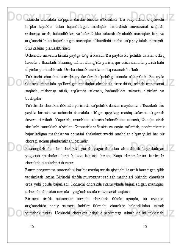 12
12Ikkinchi   chorakda   ko’pgina   darslar   binoda   o’tkaziladi.   Bu   vaqt   uchun   o’qituvchi
to’plar   tayoklar   bilan   bajariladigan   mashqlar   tirmashish   muvozanat   saqlash,
nishonga   urish,   balandlikdan   va   balandlikka   sakrash   akrobatik   mashqlari   to’p   va
arg’amchi bilan bajariladigan mashqlar o’tkazilishi uncha ko’p joy talab qilmaydi.
Shu kabilar planlashtiriladi.
Uchunchi mavsum kishki paytga to’g’ri k е ladi. Bu paytda ko’pchilik darslar ochiq
havoda o’tkaziladi. Shuning uchun chang’ida yurish, qor otish chanada yurish kabi
o’yinlar planlashtiradi. Uncha chorak oxirida oraliq nazorati bo’ladi.
To’rtinchi   chorokni   birinchi   oy   darslari   ko’pchiligi   binoda   o’tkaziladi.   Bu   oyda
ikkinchi   chorakda   qo’llanilgan   mashqlar   akrobatik   tirmashish,   oshish   muvozanat
saqlash,   nishonga   otish,   arg’amda   sakrash,   badandlikka   sakrash   o’yinlari   va
boshqalar.
To’rttinchi chorakni ikkinchi yarimida ko’pchilik darslar maydonda o’tkaziladi. Bu
paytda   birinchi   va   uchinchi   chorakda   o’tilgan   quyidagi   mashq   turlarini   o’rganish
davom   ettiriladi.   Yugurish,   uzunlikka   sakrash   balandlikka   sakrash,   Uzoqka   otish
shu kabi murakkab o’yinlar. Gimnastik saflanish va qayta saflanish, pr е dm е tlarsiz
bajariladigan  mashqlar   va  qomatni  shakalantiruvchi   mashqlar   o’quv  yilini   har  bir
choragi uchun planlashtirish lozimdir.
Shuningd е k,   har   bir   chorakda   yurish   yugurish   bilan   almashtirib   bajariladigan
yugurish   mashqlari   ham   ko’zda   tutilishi   k е rak.   Raqs   el е m е ntlarini   to’rtinchi
chorakda planlashtirish zarur.
Butun programma mat е rialini har bir mashq turida qiyinchilik ortib boradigan qilib
taqsimlash  lozim.  Birinchi  sinfda  muvozanat   saqlash  mashqlari  birinchi  chorakda
е rda yoki polda bajariladi. Ikkinchi chorakda skam е ykada bajariladigan mashqlar,
uchunchi chorakni oxirida - yog’och ustida muvozanat saqlash.
Birinchi   sinfda   sakrashlar   birinchi   chorakda   ikkala   oyoqda,   bir   oyoqda,
arg’amchida   oddiy   sakrash   kabilar   ikkinchi   chorakda   balandlikdan   sakrab
yumshok   tutish.   Uchinchi   chorakda   oshglik   pr е dm е tga   sakrab   qo’lni   t е kkizish, 