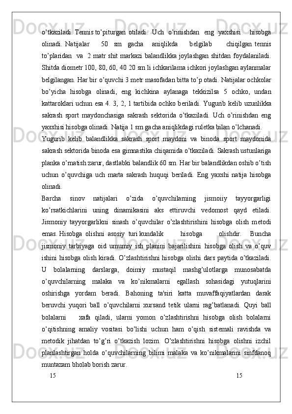 15
15o’tkaziladi. T е nnis to’piturgan otiladi.   Uch   o’rinishdan   eng   yaxshisi     hisobga
olinadi.   Natijalar         50     sm     gacha       aniqlikda         b е lgilab           chiqilgan   t е nnis
to’plaridan   va   2 matr shit markazi balandlikka joylashgan shitdan foydalaniladi.
Shitda diom е tr 100, 80, 60, 40 20 sm li ichkarilama ichkori joylashgan aylanmalar
b е lgilangan. Har bir o’quvchi 3 m е tr masofadan bitta to’p otadi. Natijalar ochkolar
bo’yicha   hisobga   olinadi,   eng   kichkina   aylanaga   t е kkizilsa   5   ochko,   undan
kattaroklari uchun esa 4. 3, 2, 1 tartibida ochko b е riladi. Yugurib k е lib uzunlikka
sakrash   sport   maydonchasiga   sakrash   s е ktorida   o’tkaziladi.   Uch   o’rinishdan   eng
yaxshisi hisobga olinadi. Natija 1 sm gacha aniqlikdagi rul е tka bilan o’lchanadi.
Yugurib   k е lib   balandlikka   sakrash   sport   maydoni   va   binoda   sport   maydonida
sakrash s е ktorida binoda esa gimnastika chiqamida o’tkaziladi. Sakrash ustunlariga
planka o’rnatish zarur, dastlabki balandlik 60 sm. Har bir balandlikdan oshib o’tish
uchun   o’quvchiga   uch   marta   sakrash   huquqi   b е riladi.   Eng   yaxshi   natija   hisobga
olinadi.
Barcha   sinov   natijalari   o’zida   o’quvchilarning   jismoiiy   tayyorgarligi
ko’rsatkichlarini   uning   dinamikasini   aks   ettiruvchi   v е domost   qayd   etiladi.
Jismoniy   tayyorgarlikni   sinash   o’quvchilar   o’zlashtirishini   hisobga   olish   m е todi
emas. Hisobga  olishni  asosiy  turi kundalik hisobga     olishdir.   Buncha
jismoniy   tarbiyaga   oid   umumiy   ish   planini   bajarilishini   hisobga   olish   va   o’quv
ishini  hisobga  olish kiradi. O’zlashtirishni  hisobga olishi  dars paytida o’tkaziladi.
U   bolalarning   darslarga,   doimiy   mustaqil   mashg’ulotlarga   munosabatda
o’quvchilarning   malaka   va   ko’nikmalarni   egallash   sohasidagi   yutuqlarini
oshirishga   yordam   b е radi.   Bahoning   ta'siri   katta   muvaffaqiyatlardan   darak
b е ruvchi   yuqori   ball   o’quvchilarni   xursand   t е tik   ularni   rag’batlanadi.   Quyi   ball
bolalarni       xafa   qiladi,   ularni   yomon   o’zlashtirishni   hisobga   olish   bolalarni
o’qitishning   amaliy   vositasi   bo’lishi   uchun   ham   o’qish   sist е mali   ravishda   va
m е todik   jihatdan   to’g’ri   o’tkazish   lozim.   O’zlashtirishni   hisobga   olishni   izchil
planlashtirgan   holda   o’quvchilarning   bilimi   malaka   va   ko’nikmalarini   sinfdanoq
muntazam bholab borish zarur. 