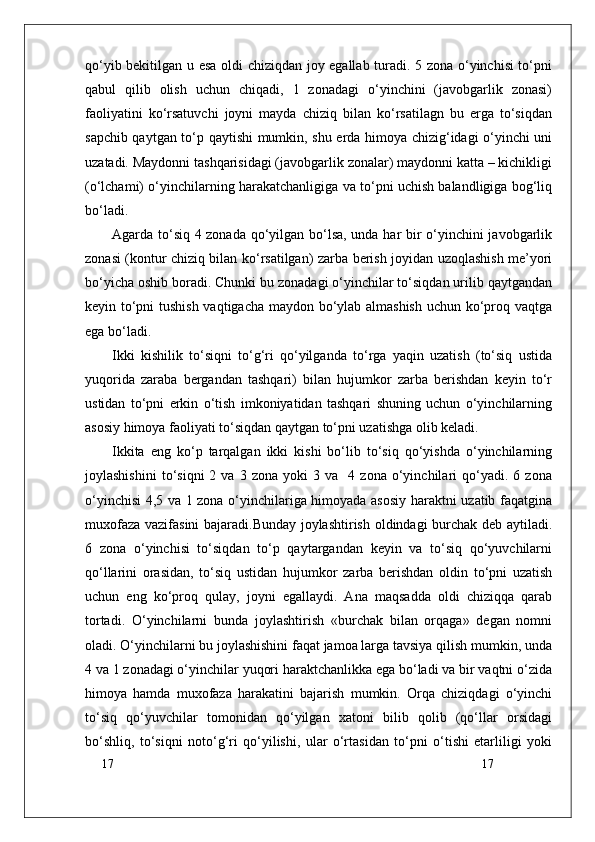 17
17qo‘yib bekitilgan u esa oldi chiziqdan joy egallab turadi. 5 zona o‘yinchisi to‘pni
qabul   qilib   olish   uchun   chiqadi,   1   zonadagi   o‘yinchini   (javobgarlik   zonasi)
faoliyatini   ko‘rsatuvchi   joyni   mayda   chiziq   bilan   ko‘rsatilagn   bu   erga   to‘siqdan
sapchib qaytgan to‘p qaytishi mumkin, shu erda himoya chizig‘idagi o‘yinchi uni
uzatadi. Maydonni tashqarisidagi (javobgarlik zonalar) maydonni katta – kichikligi
(o‘lchami) o‘yinchilarning harakatchanligiga va to‘pni uchish balandligiga bog‘liq
bo‘ladi.
Agarda to‘siq 4 zonada qo‘yilgan bo‘lsa, unda har bir o‘yinchini javobgarlik
zonasi (kontur chiziq bilan ko‘rsatilgan) zarba berish joyidan uzoqlashish me’yori
bo‘yicha oshib boradi. Chunki bu zonadagi o‘yinchilar to‘siqdan urilib qaytgandan
keyin to‘pni tushish vaqtigacha maydon bo‘ylab almashish uchun ko‘proq vaqtga
ega bo‘ladi. 
Ikki   kishilik   to‘siqni   to‘g‘ri   qo‘yilganda   to‘rga   yaqin   uzatish   (to‘siq   ustida
yuqorida   zaraba   bergandan   tashqari)   bilan   hujumkor   zarba   berishdan   keyin   to‘r
ustidan   to‘pni   erkin   o‘tish   imkoniyatidan   tashqari   shuning   uchun   o‘yinchilarning
asosiy himoya faoliyati to‘siqdan qaytgan to‘pni uzatishga olib keladi.
Ikkita   eng   ko‘p   tarqalgan   ikki   kishi   bo‘lib   to‘siq   qo‘yishda   o‘yinchilarning
joylashishini   to‘siqni   2   va   3  zona   yoki   3   va    4  zona   o‘yinchilari   qo‘yadi.  6   zona
o‘yinchisi 4,5 va 1 zona o‘yinchilariga himoyada asosiy haraktni uzatib faqatgina
muxofaza vazifasini bajaradi.Bunday joylashtirish oldindagi burchak deb aytiladi.
6   zona   o‘yinchisi   to‘siqdan   to‘p   qaytargandan   keyin   va   to‘siq   qo‘yuvchilarni
qo‘llarini   orasidan,   to‘siq   ustidan   hujumkor   zarba   berishdan   oldin   to‘pni   uzatish
uchun   eng   ko‘proq   qulay,   joyni   egallaydi.   Ana   maqsadda   oldi   chiziqqa   qarab
tortadi.   O‘yinchilarni   bunda   joylashtirish   «burchak   bilan   orqaga»   degan   nomni
oladi. O‘yinchilarni bu joylashishini faqat jamoa larga tavsiya qilish mumkin, unda
4 va 1 zonadagi o‘yinchilar yuqori haraktchanlikka ega bo‘ladi va bir vaqtni o‘zida
himoya   hamda   muxofaza   harakatini   bajarish   mumkin.   Orqa   chiziqdagi   o‘yinchi
to‘siq   qo‘yuvchilar   tomonidan   qo‘yilgan   xatoni   bilib   qolib   (qo‘llar   orsidagi
bo‘shliq,   to‘siqni   noto‘g‘ri   qo‘yilishi,   ular   o‘rtasidan   to‘pni   o‘tishi   etarliligi   yoki 