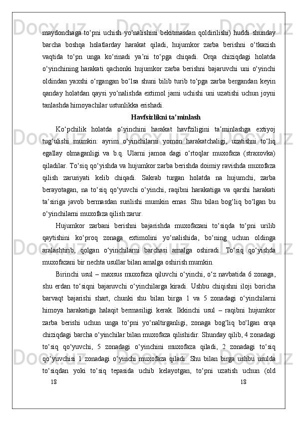 18
18maydonchaga   to‘pni   uchish   yo‘nalishini   bekitmasdan   qoldirilishi)   huddi   shunday
barcha   boshqa   holatlarday   harakat   qiladi,   hujumkor   zarba   berishni   o‘tkazish
vaqtida   to‘pn   unga   ko‘rinadi   ya’ni   to‘pga   chiqadi.   Orqa   chiziqdagi   holatda
o‘yinchining   harakati   qachonki   hujumkor   zarba   berishni   bajaruvchi   uni   o‘yinchi
oldindan   yaxshi   o‘rgangan   bo‘lsa   shuni   bilib   turib   to‘pga   zarba   bergandan   keyin
qanday   holatdan   qaysi   yo‘nalishda   extimol   jami   uchishi   uni   uzatishi   uchun   joyni
tanlashda himoyachilar ustunlikka erishadi.
Havfsizlikni ta’minlash
Ko‘pchilik   holatda   o‘yinchini   harakat   havfziligini   ta’minlashga   extiyoj
tug‘ulishi   mumkin:   ayrim   o‘yinchilarni   yomon   harakatchaligi,   uzatishni   to‘liq
egallay   olmaganligi   va   b.q.   Ularni   jamoa   dagi   o‘rtoqlar   muxofaza   (straxovka)
qiladilar. To‘siq qo‘yishda va hujumkor zarba berishda doimiy ravishda muxofaza
qilish   zaruriyati   kelib   chiqadi.   Sakrab   turgan   holatda   na   hujumchi,   zarba
berayotagan,   na   to‘siq   qo‘yuvchi   o‘yinchi,   raqibni   harakatiga   va   qarshi   harakati
ta’siriga   javob   bermasdan   surilishi   mumkin   emas.   Shu   bilan   bog‘liq   bo‘lgan   bu
o‘yinchilarni muxofaza qilish zarur.
Hujumkor   zarbani   berishni   bajarishda   muxofazani   to‘siqda   to‘pni   urilib
qaytishini   ko‘proq   zonaga   extimolini   yo‘nalishida,   bo‘ning   uchun   oldinga
aralashtirib,   qolgan   o‘yinchilarni   barchasi   amalga   oshiradi.   To‘siq   qo‘yishda
muxofazani bir nechta usullar bilan amalga oshirish mumkin.
Birinchi usul  – maxsus muxofaza qiluvchi o‘yinchi, o‘z navbatida 6 zonaga,
shu   erdan   to‘siqni   bajaruvchi   o‘yinchilarga   kiradi.   Ushbu   chiqishni   iloji   boricha
barvaqt   bajarishi   shart,   chunki   shu   bilan   birga   1   va   5   zonadagi   o‘yinchilarni
himoya   harakatiga   halaqit   bermasiligi   kerak.   Ikkinchi   usul   –   raqibni   hujumkor
zarba   berishi   uchun   unga   to‘pni   yo‘naltirganligi,   zonaga   bog‘liq   bo‘lgan   orqa
chiziqdagi barcha o‘yinchilar bilan muxofaza qilishidir. Shunday qilib, 4 zonadagi
to‘siq   qo‘yuvchi,   5   zonadagi   o‘yinchini   muxofaza   qiladi,   2   zonadagi   to‘siq
qo‘yuvchisi   1   zonadagi   o‘yinchi   muxofaza   qiladi.   Shu   bilan   birga   ushbu   usulda
to‘siqdan   yoki   to‘siq   tepasida   uchib   kelayotgan,   to‘pni   uzatish   uchun   (old 