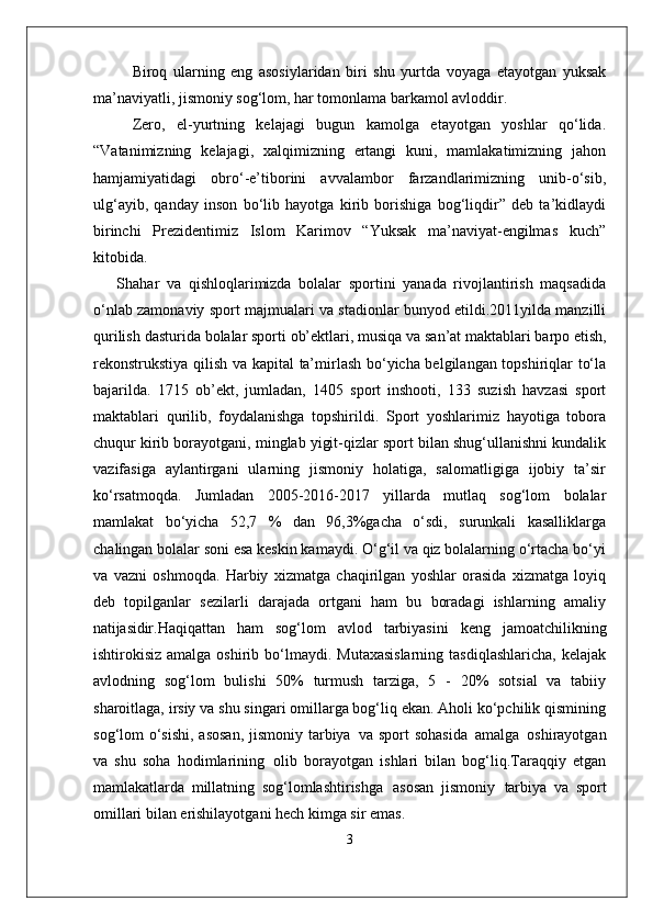 Biroq   ularning   eng   asosiylaridan   biri   shu   yurtda   voyaga   etayotgan   yuksak
ma’naviyatli, jismoniy sog‘lom, har tomonlama barkamol avloddir. 
Zero,   el-yurtning   kelajagi   bugun   kamolga   etayotgan   yoshlar   qo‘lida.
“Vatanimizning   kelajagi,   xalqimizning   ertangi   kuni,   mamlakatimizning   jahon
hamjamiyatidagi   obro‘-e’tiborini   avvalambor   farzandlarimizning   unib-o‘sib,
ulg‘ayib,   qanday   inson   bo‘lib   hayotga   kirib   borishiga   bog‘liqdir”   deb   ta’kidlaydi
birinchi   Prezidentimiz   Islom   Karimov   “Yuksak   ma’naviyat-engilmas   kuch”
kitobida.
Shahar   va   qishloqlarimizda   bolalar   sportini   yanada   rivojlantirish   maqsadida
o‘nlab zamonaviy sport majmualari va stadionlar bunyod etildi.2011yilda manzilli
qurilish   dasturida   bolalar   sporti   ob’ektlari,   musiqa   va   san’at maktablari barpo etish,
rekonstrukstiya qilish va kapital  ta’mirlash bo‘yicha belgilangan topshiriqlar to‘la
bajarilda.   1715   ob’ekt,   jumladan,   1405   sport   inshooti,   133   suzish   havzasi   sport
maktablari   qurilib,   foydalanishga   topshirildi.   Sport   yoshlarimiz   hayotiga   tobora
chuqur kirib borayotgani, minglab yigit-qizlar sport bilan shug‘ullanishni kundalik
vazifasiga   aylantirgani   ularning   jismoniy   holatiga,   salomatligiga   ijobiy   ta’sir
ko‘rsatmoqda.   Jumladan   2005-2016-2017   yillarda   mutlaq   sog‘lom   bolalar
mamlakat   bo‘yicha   52,7   %   dan   96,3%gacha   o‘sdi,   surunkali   kasalliklarga
chalingan bolalar soni esa keskin kamaydi. O‘g‘il va qiz bolalarning o‘rtacha bo‘yi
va   vazni   oshmoqda.   Harbiy   xizmatga   chaqirilgan   yoshlar   orasida   xizmatga   loyiq
deb   topilganlar   sezilarli   darajada   ortgani   ham   bu   boradagi   ishlarning   amaliy
natijasidir. Haqiqattan   ham   sog‘lom   avlod   tarbiyasini   keng   jamoatchilikning
ishtirokisiz  amalga oshirib  bo‘lmaydi.  Mutaxasislarning   tasdiqlashlaricha,  kelajak
avlodning   sog‘lom   bulishi   50%   turmush   tarziga,   5   -   20%   sotsial   va   tabiiy
sharoitlaga, irsiy va shu singari omillarga bog‘liq ekan. Aholi ko‘pchilik qismining
sog‘lom o‘sishi, asosan,  jismoniy tarbiya   va sport  sohasida   amalga   oshirayotgan
va   shu   soha   hodimlarining   olib   borayotgan   ishlari   bilan   bog‘liq.Taraqqiy   etgan
mamlakatlarda   millatning   sog‘lomlashtirishga   asosan   jismoniy   tarbiya   va   sport
omillari bilan erishilayotgani hech kimga sir emas. 
3 