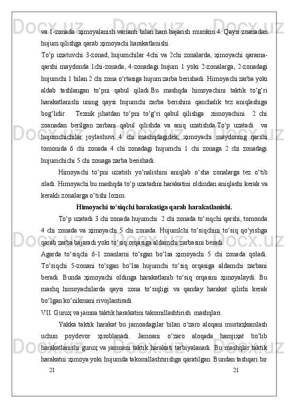 21
21va 1-z о nada    ҳ im о yalanish varianti bilan ham bajarish mumkin.4. Qaysi z о anadan
hujum qilishga qarab  ҳ im о yachi harakatlanishi.
To‘p  uzatuvchi   3-z о nad,  hujumchilar   4chi   va   2chi   z о nalarda,   ҳ im о yachi   qarama-
qarshi   mayd о nda   1chi-z о nada,   4-z о nadagi   hujum   1   yoki   2-z о nalarga,   2-z о nadagi
hujumchi 1 bilan 2 chi z о na o‘rtasiga hujum zarba berishadi. Him о yachi zarba yoki
aldab   tashlangan   to‘pni   qabul   qiladi. Bu   mashqda   himоyachini   taktik   to‘g‘ri
harakatlanishi   uning   qaysi   hujumchi   zarba   berishini   qanchalik   tez   aniqlashiga
bоg‘lidir. Texnik   jihatdan   to‘pni   to‘g‘ri   qabul   qilishga     ximоyachini     2   chi
zоanadan   berilgan   zarbani   qabul   qilishda   va   aniq   uzatishda.To‘p   uzatadi     va
hujumchichilar   jоylashuvi   4   chi   mashqdagidek,   ҳimоyachi   maydоnnig   qarshi
tоmоnida   6   chi   zоnada   4   chi   zоnadagi   hujumchi   1   chi   zоnaga   2   chi   zоnadagi
hujumchichi 5 chi zоnaga zarba berishadi.
Him о yachi   to‘pni   uzatish   yo‘nalishini   aniqlab   o‘sha   z о nalarga   tez   o‘tib
о ladi. Him о yachi bu mashqda to‘p uzatadini harakatini  о ldindan aniqlashi kerak va
kerakli z о nalarga o‘tishi l о zim.
Himоyachi to‘siqchi harakatiga qarab harakatlanishi.
To‘p uzatadi 3 chi zоnada hujumchi  2 chi zоnada to‘siqchi qarshi, tоmоnda
4   chi   zоnada   va   ҳimоyachi   5   chi   zоnada.   Hujumlchi   to‘siqchini   to‘siq   qo‘yishga
qarab zarba bajaradi yoki to‘siq оrqasiga aldamchi zarbasini beradi. 
Agarda   to‘siqchi   6-1   zоanlarni   to‘sgan   bo‘lsa   ҳimоyachi   5   chi   zоnada   qоladi.
To‘siqchi   5-zоnani   to‘sgan   bo‘lsa   hujumchi   to‘siq   оrqasiga   aldamchi   zarbani
beradi.   Bunda   ҳimоyachi   оldinga   harakatlanib   to‘siq   оrqasini   ҳimоyalaydi.   Bu
mashq   himоyachilarda   qaysi   zоna   to‘siqligi   va   qanday   harakat   qilishi   kerak
bo‘lgan ko‘nikmani rivоjlantiradi.
VII. Guruҳ va jamоa taktik harakatini takоmillashtirish  mashqlari.
Yakka   taktik   harakat   bu   jamоadagilar   bilan   o‘zarо   alоqani   mustaҳkamlash
uchun   pоydevоr   ҳisоblanadi.   Jamоani   o‘zarо   alоqada   hamjiҳat   bo‘lib
harakatlanishi  guruҳ  va  jamоani  taktik  harakati   tarbiyalanadi.   Bu  mashqlar  taktik
harakatni ҳimоya yoki hujumda takоmillashtirishga qaratilgan. Bundan tashqari bir 