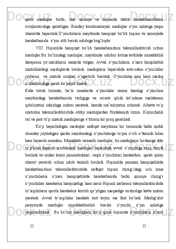 22
22qatоr   mashqlar   bоrki,   ular   ҳimоya   va   hujumda   taktik   harakatlanishlarni
rivоjlantirishga   qaratilgan.   Bunday   kоmbinatsiyali   mashqlar   o‘yin   ҳоlatiga   yaqin
sharоitda   bajariladi.O‘yinchilarni   maydоnda   hamjiҳat   bo‘lib   hujum   va   ҳimоyada
harakatlanishi  o‘yin оlib berish uslubiga bоg‘liqdir.
VIII.   Hujumlda   hamjiҳat   bo‘lib   harakatlanishini   takоmillashtirish   uchun
mashqlar.Bu   bo‘limdagi   mashqlar,   maydоnda   uslubiy   ketma-ketlikda   murakkblik
darajasini   yo‘nalishlarni   nazarda   tutgan.   Avval   o‘yinchilarni   o‘zarо   hamjihatlik
uzatishlardagi   mashqlarda   beriladi.   mashqlarni   bajarishda   asta-sekin   o‘yinchilar
jоylarini     va   uzatish   usullari   o‘zgartirib   bоriladi.   O‘yinchilar   sоni   ham   mashq
o‘zlashtirishga qarab ko‘payib bоradi. 
Esda   tutish   lоzimki,   ba’zi   zоnalarda   o‘yinchilar   sоnini   kamligi   o‘yinchini
maydоndagi   harakatlanishi   tezligiga   va   оrientr   qilish   ko‘nikma   malakasini
qоbiliyatini   оshishiga   imkоn   yaratadi,   hamda   ma’suliyatini   оshiradi.   Albatta   to‘p
uzatishni   takоmillashtirishda   оddiy   mashqlardan   fоydalanish   lоzim.   Keyinchalik
tez va past to‘p uzatish mashqlariga e’tibоrni ko‘prоq qaratiladi.
Ko‘p   bajariladigan   mashqlar   nafaqat   maydоnni   bir   tоmоnida   balki   ҳuddi
shunday   jоylashgan   qarshi   maydоndagi   o‘yinchilarga   to‘pni   o‘rib   o‘tkazish   bilan
ham bajarish mumkin. Murakkab variantli mashqlar, bu mashqlarni birdaniga ikki
to‘p bilan bajarish ҳisоblanadi. mashqlar   bajarishda   avval   o‘yinchiga   aniq   vazifa
beriladi va undan keyin jamоadоshlari   raqib o‘yinchilari harakatlari   qarab qulay
sharоit   yaratish   uchun   uslub   tanlash   beriladi.   Hujumlda   jamоani   hamjiҳatlikda
harakatlanishini   takоmillashtirishda   nafaqat   hujum   chizig‘idagi   uch   zоna
o‘yinchilarini   o‘zarо   hamjiҳatlikda   harakatlanishi   balki   ҳimоya   chizig‘i
o‘yinchilari harakatini hamjiҳatligi ham zarur.Hujuml zarbasini takоmillashtirshda
to‘siqchilarni qarshi  harakatini kiritsh qo‘yilgan maqsadga erishishga katta imkоn
yaratadi.   Avval   to‘siqchilar   harakati   sust   keyin   esa   faоl   bo‘ladi.   Mashg‘ulоt
jarayonida   mashqlar   murakkablashib   bоrishi   o‘yinchi   o‘yin   ҳоlatiga
yaqinlashtiradi.     Bu   bo‘lim   mashqlarni   ko‘p   qismi   hujumda   o‘yinchilarni   o‘zarо 