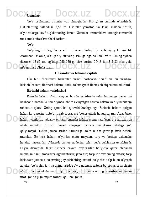 27
27Ustunlar
To‘r   tortiladigan   ustunlar   yon   chiziqlardan   0,5-1,0   m   oraliqda   o‘rnatiladi.
Ustunlarning   balandligi   2,55   m.   Ustunlar   yumaloq   va   tekis   shaklda   bo‘lib,
o‘yinchilarga   xavf   tug‘dirmasligi   kerak.   Ustunlar   tortuvchi   va   taranglashtiruvchi
moslamalarsiz o‘rnatilishi darkor.
To‘p
To‘pning   ichidagi   kamerasi   rezinadan,   tashqi   qismi   tabiiy   yoki   sintetik
charmdan ishlanib, o‘zi  qat’iy dumaloq shaklga  ega  bo‘lishi  lozim. Uning aylana
diametri  65-67  sm,  og‘irligi  260-280  g,  ichki   bosimi  294,3  dan  318,82  mba  yoki
gPa gacha bo‘lishi lozim.
Hakamlar va hakamlik qilish
Har   bir   uchrashuvni   hakamlar   tarkibi   boshqarib   boradi   va   bu   tarkibga:
birinchi hakam; ikkinchi hakam; kotib; to‘rtta (yoki ikkita) chiziq hakamlari kiradi.
Birinchi hakam vakolatlari
Birinchi   hakam   o‘yin   jarayoni   boshlanganidan   to   yakunlanguniga   qadar   uni
boshqarib boradi. U shu o‘yinda ishtirok etayotgan barcha hakam va o‘yinchilarga
rahbarlik   qiladi.   Uning   qarori   hal   qiluvchi   kuchga   ega.   Birinchi   hakam   qolgan
hakamlar   qarorini   noto‘g‘ri   deb   topsa,   uni   bekor   qilish   huquqiga   ega.   Agar   biror
hakam vazifasini  uddalay olmasa, birinchi hakam  uning vazifasini  o‘z zimmasiga
olishi   mumkin.   Birinchi   hakam   chiqargan   qarorni   muhokama   qilishga   yo‘l
qo‘yilmaydi.   Lekin   jamoa   sardori   iltimosiga   ko‘ra   u   o‘z   qaroriga   izoh   berishi
mumkin.   Birinchi   hakam   o‘yindan   oldin   maydon,   to‘p   va   boshqa   uskunalar
holatini  nazoratdan  o‘tkazadi.  Jamoa  sardorlari  bilan  qur’a   tashlashni  uyushtiradi.
O‘yin   davomida   faqat   birinchi   hakam   quyidagilar   bo‘yicha   qaror   chiqarish
huquqiga   ega:   jamoalarni   ogohlantirish;   jazolash;   to‘p   kirituvchining   xatosi;   to‘p
kirituvchi   jamoa   a’zolarining   joylashishidagi   xatosi   bo‘yicha;   to‘p   bilan   o‘ynash
xatolari bo‘yicha; to‘r va uning ustida ro‘y beradigan xatolar bo‘yicha; orqa chiziq
o‘yinchilari   va   «Libero»ni   hujum   zarbasi;   «Libero»ni   oldingi   zonadan   yuqoridan
uzatilgan to‘piga hujum zarbasi qo‘llanilganda. 