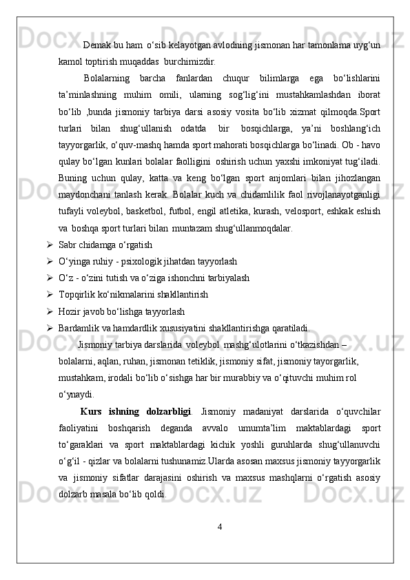 Demak bu ham   o‘sib kelayotgan avlodning jismonan har tamonlama uyg‘un
kamol toptirish muqaddas   burchimizdir.
Bolalarning   barcha   fanlardan   chuqur   bilimlarga   ega   bo‘lishlarini
ta’minlashning   muhim   omili,   ularning   sog‘lig‘ini   mustahkamlashdan   iborat
bo‘lib   ,bunda   jismoniy   tarbiya   darsi   asosiy   vosita   bo‘lib   xizmat   qilmoqda.Sport
turlari   bilan   shug‘ullanish   odatda   bir   bosqichlarga,   ya’ni   boshlang‘ich
tayyorgarlik, o‘quv-mashq hamda sport mahorati bosqichlarga bo‘linadi. Ob - havo
qulay bo‘lgan kunlari bolalar faolligini   oshirish uchun yaxshi imkoniyat tug‘iladi.
Buning   uchun   qulay,   katta   va   keng   bo‘lgan   sport   anjomlari   bilan   jihozlangan
maydonchani   tanlash   kerak.   Bolalar   kuch   va   chidamlilik   faol   rivojlanayotganligi
tufayli voleybol, basketbol, futbol, engil atletika, kurash, velosport, eshkak eshish
va   boshqa sport turlari bilan   muntazam  shug‘ullanmoqdalar.
 Sabr   chidamga   o‘rgatish
 O‘yinga   ruhiy   -   psixologik   jihatdan   tayyorlash
 O‘z   -   o‘zini   tutish   va   o‘ziga   ishonchni   tarbiyalash
 Topqirlik   ko‘nikmalarini   shakllantirish
 Hozir   javob   bo‘lishga   tayyorlash
 Bardamlik   va   hamdardlik   xususiyatini   shakllantirishga   qaratiladi.
Jismoniy tarbiya darslarida   voleybol   mashg‘ulotlarini o‘tkazishdan – 
bolalarni, aqlan, ruhan, jismonan tetiklik, jismoniy sifat, jismoniy tayorgarlik, 
mustahkam, irodali bo‘lib o‘sishga har bir murabbiy va o‘qituvchi muhim rol 
o‘ynaydi.
  Kurs   ishning   dolzarbligi .   Jismoniy   madaniyat   darslarida   o‘quvchilar
faoliyatini   boshqarish   deganda   avvalo   umumta’lim   maktablardagi   sport
to‘garaklari   va   sport   maktablardagi   kichik   yoshli   guruhlarda   shug‘ullanuvchi
o‘g‘il - qizlar va bolalarni tushunamiz.Ularda asosan maxsus jismoniy tayyorgarlik
va   jismoniy   sifatlar   darajasini   oshirish   va   maxsus   mashqlarni   o‘rgatish   asosiy
dolzarb masala bo‘lib qoldi. 
4 