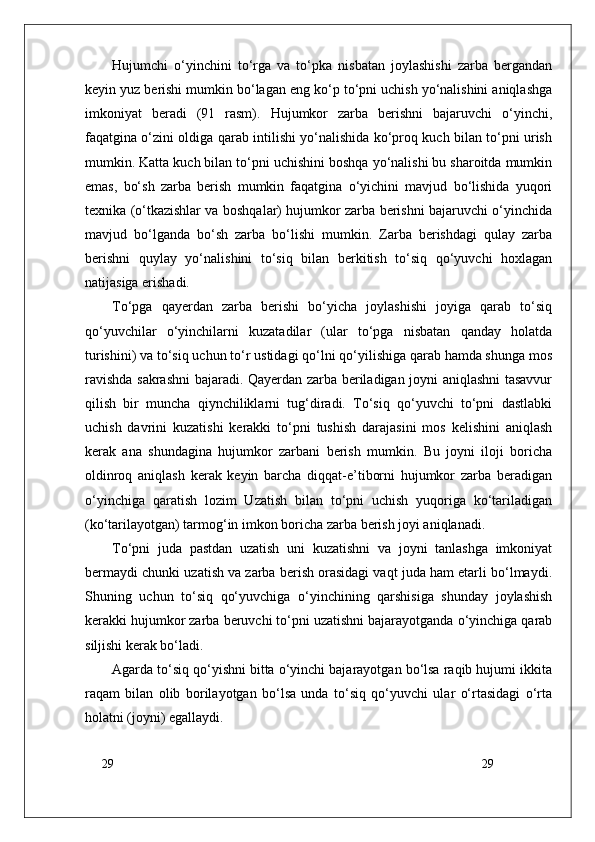 29
29Hujumchi   o‘yinchini   to‘rga   va   to‘pka   nisbatan   joylashishi   zarba   bergandan
keyin yuz berishi mumkin bo‘lagan eng ko‘p to‘pni uchish yo‘nalishini aniqlashga
imkoniyat   beradi   (91   rasm).   Hujumkor   zarba   berishni   bajaruvchi   o‘yinchi,
faqatgina o‘zini oldiga qarab intilishi yo‘nalishida ko‘proq kuch bilan to‘pni urish
mumkin. Katta kuch bilan to‘pni uchishini boshqa yo‘nalishi bu sharoitda mumkin
emas,   bo‘sh   zarba   berish   mumkin   faqatgina   o‘yichini   mavjud   bo‘lishida   yuqori
texnika (o‘tkazishlar va boshqalar) hujumkor zarba berishni bajaruvchi o‘yinchida
mavjud   bo‘lganda   bo‘sh   zarba   bo‘lishi   mumkin.   Zarba   berishdagi   qulay   zarba
berishni   quylay   yo‘nalishini   to‘siq   bilan   berkitish   to‘siq   qo‘yuvchi   hoxlagan
natijasiga erishadi. 
To‘pga   qayerdan   zarba   berishi   bo‘yicha   joylashishi   joyiga   qarab   to‘siq
qo‘yuvchilar   o‘yinchilarni   kuzatadilar   (ular   to‘pga   nisbatan   qanday   holatda
turishini) va to‘siq uchun to‘r ustidagi qo‘lni qo‘yilishiga qarab hamda shunga mos
ravishda sakrashni bajaradi. Qayerdan zarba beriladigan joyni aniqlashni tasavvur
qilish   bir   muncha   qiynchiliklarni   tug‘diradi.   To‘siq   qo‘yuvchi   to‘pni   dastlabki
uchish   davrini   kuzatishi   kerakki   to‘pni   tushish   darajasini   mos   kelishini   aniqlash
kerak   ana   shundagina   hujumkor   zarbani   berish   mumkin.   Bu   joyni   iloji   boricha
oldinroq   aniqlash   kerak   keyin   barcha   diqqat-e’tiborni   hujumkor   zarba   beradigan
o‘yinchiga   qaratish   lozim   Uzatish   bilan   to‘pni   uchish   yuqoriga   ko‘tariladigan
(ko‘tarilayotgan) tarmog‘in imkon boricha zarba berish joyi aniqlanadi.
To‘pni   juda   pastdan   uzatish   uni   kuzatishni   va   joyni   tanlashga   imkoniyat
bermaydi chunki uzatish va zarba berish orasidagi vaqt juda ham etarli bo‘lmaydi.
Shuning   uchun   to‘siq   qo‘yuvchiga   o‘yinchining   qarshisiga   shunday   joylashish
kerakki hujumkor zarba beruvchi to‘pni uzatishni bajarayotganda o‘yinchiga qarab
siljishi kerak bo‘ladi.
Agarda to‘siq qo‘yishni bitta o‘yinchi bajarayotgan bo‘lsa raqib hujumi ikkita
raqam   bilan   olib   borilayotgan   bo‘lsa   unda   to‘siq   qo‘yuvchi   ular   o‘rtasidagi   o‘rta
holatni (joyni) egallaydi.  