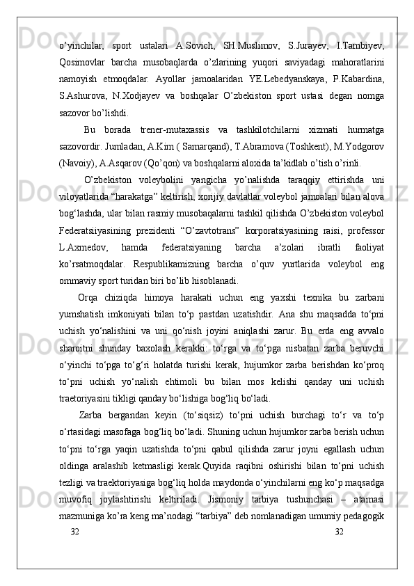 32
32о’yinchilar,   sport   ustalari   A.Sovich,   SH.Muslimov,   S.Jurayev,   I.Tambiyev,
Qosimovlar   barcha   musobaqlarda   о’zlarining   yuqori   saviyadagi   mahoratlarini
namoyish   etmoqdalar.   Ayollar   jamoalaridan   YE.Lebedyanskaya,   P.Kabardina,
S.Ashurova,   N.Xodjayev   va   boshqalar   О’zbekiston   sport   ustasi   degan   nomga
sazovor bо’lishdi.
Bu   borada   trener-mutaxassis   va   tashkilotchilarni   xizmati   hurmatga
sazovordir. Jumladan, A.Kim ( Samarqand), T.Abramova (Toshkent), M.Yodgorov
(Navoiy), A.Asqarov (Qо’qon) va boshqalarni aloxida ta’kidlab о’tish о’rinli.
О’zbekiston   voleybolini   yangicha   yо’nalishda   taraqqiy   ettirishda   uni
viloyatlarida “harakatga” keltirish, xorijiy davlatlar voleybol jamoalari bilan alova
bog‘lashda, ular bilan rasmiy musobaqalarni tashkil qilishda О’zbekiston voleybol
Federatsiiyasining   prezidenti   “О’zavtotrans”   korporatsiyasining   raisi,   professor
L.Axmedov,   hamda   federatsiyaning   barcha   a’zolari   ibratli   faoliyat
kо’rsatmoqdalar.   Respublikamizning   barcha   о’quv   yurtlarida   voleybol   eng
ommaviy sport turidan biri bо’lib hisoblanadi.
Orqa   chiziqda   himoya   harakati   uchun   eng   yaxshi   texnika   bu   zarbani
yumshatish   imkoniyati   bilan   to‘p   pastdan   uzatishdir.   Ana   shu   maqsadda   to‘pni
uchish   yo‘nalishini   va   uni   qo‘nish   joyini   aniqlashi   zarur.   Bu   erda   eng   avvalo
sharoitni   shunday   baxolash   kerakki:   to‘rga   va   to‘pga   nisbatan   zarba   beruvchi
o‘yinchi   to‘pga   to‘g‘ri   holatda   turishi   kerak,   hujumkor   zarba   berishdan   ko‘proq
to‘pni   uchish   yo‘nalish   ehtimoli   bu   bilan   mos   kelishi   qanday   uni   uchish
traetoriyasini tikligi qanday bo‘lishiga bog‘liq bo‘ladi. 
Zarba   bergandan   keyin   (to‘siqsiz)   to‘pni   uchish   burchagi   to‘r   va   to‘p
o‘rtasidagi masofaga bog‘liq bo‘ladi. Shuning uchun hujumkor zarba berish uchun
to‘pni   to‘rga   yaqin   uzatishda   to‘pni   qabul   qilishda   zarur   joyni   egallash   uchun
oldinga   aralashib   ketmasligi   kerak.Quyida   raqibni   oshirishi   bilan   to‘pni   uchish
tezligi va traektoriyasiga bog‘liq holda maydonda o‘yinchilarni eng ko‘p maqsadga
muvofiq   joylashtirishi   keltiriladi.   Jismoniy   tarbiya   tushunchasi   –   atamasi
mazmuniga ko’ra keng ma’nodagi “tarbiya” deb nomlanadigan umumiy pedagogik 