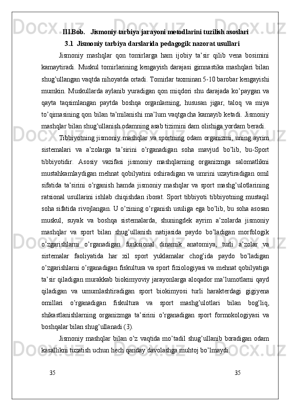35
35III.Bob.   Jismoniy tarbiya jarayoni metodlarini tuzilish asoslari
3.1    J i sm o n i y   ta r b i y a   d a r s la r i d a   p e d a gog i k  naz	orat usullari
Jismoniy   mashqlar   qon   tomirlarga   ham   ijobiy   ta’sir   qilib   vena   bosimini
kamaytiradi.   Muskul   tomirlarining   kengayish   darajasi   gimnastika   mashqlari   bilan
shug’ullangan vaqtda nihoyatda ortadi. Tomirlar taxminan 5-10 barobar kengayishi
mumkin.  Muskullarda  aylanib  yuradigan  qon  miqdori   shu  darajada  ko’paygan  va
qayta   taqsimlangan   paytda   boshqa   organlarning,   hususan   jigar,   taloq   va   miya
to’qimasining qon bilan ta’milanishi ma’lum vaqtgacha kamayib ketadi. Jismoniy
mashqlar bilan shug’ullanish odamning asab tizimini dam olishiga yordam beradi.
Tibbiyotning jismoniy mashqlar va sportning odam organizmi, uning ayrim
sistemalari   va   a’zolarga   ta’sirini   o’rganadigan   soha   mavjud   bo’lib,   bu-Sport
tibbiyotidir.   Asosiy   vazifasi   jismoniy   mashqlarning   organizmga   salomatlikni
mustahkamlaydigan   mehnat   qobilyatini   oshiradigan   va  umrini   uzaytiradigan   omil
sifatida   ta’sirini   o’rganish   hamda   jismoniy   mashqlar   va   sport   mashg’ulotlarining
ratsional   usullarini   ishlab   chiqishdan   iborat.   Sport   tibbiyoti   tibbiyotning   mustaqil
soha sifatida rivojlangan. U o’zining o’rganish usuliga ega bo’lib, bu soha asosan
muskul,   suyak   va   boshqa   sistemalarda,   shuningdek   ayrim   a’zolarda   jismoniy
mashqlar   va   sport   bilan   shug’ullanish   natijasida   paydo   bo’ladigan   morfologik
o’zgarishlarni   o’rganadigan   funksional   dinamik   anatomiya,   turli   a’zolar   va
sistemalar   faoliyatida   har   xil   sport   yuklamalar   chog’ida   paydo   bo’ladigan
o’zgarishlarni o’rganadigan fiskultura va sport fiziologiyasi va mehnat qobilyatiga
ta’sir qiladigan murakkab biokimyoviy jarayonlarga aloqador ma’lumotlarni qayd
qiladigan   va   umumlashtiradigan   sport   biokimyosi   turli   harakterdagi   gigiyena
omillari   o’rganadigan   fiskultura   va   sport   mashg’ulotlari   bilan   bog’liq,
shikastlanishlarning   organizmga   ta’sirini   o’rganadigan   sport   formokologiyasi   va
boshqalar bilan shug’ullanadi (3).
Jismoniy mashqlar  bilan o’z vaqtida mo’tadil shug’ullanib boradigan odam
kasallikni tuzatish uchun hech qanday davolashga muhtoj bo’lmaydi. 