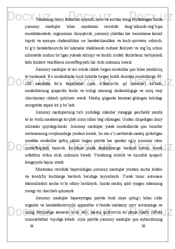 36
36Tabiatning tabiiy faktorlari-quyosh, havo va suvdan keng foydalangan holda
jismoniy   mashqlar   bilan   muntazam   ravishda   shug’ullanish-sog’liqni
mustahkamlash,   organizmni   chiniqtirish,   jismoniy   jihatdan   har   tomonlama   kamol
topish   va   ayniqsa   chidamlilikni   ser   harakatchanlikni   va   kuch-quvvatni   oshirish,
to’g’ri harakatlanuvchi ko’nikmalar shakllanish mehnat faoliyati va sog’liq uchun
nihoyatda muhim bo’lgan yuksak ahloqiy va kuchli irodali fazilatlarni tarbiyalash
kabi konkret vazifalarni muvaffaqiyatli hal etish imkonini beradi.
Jismoniy mashqlar ta’siri ostida ishlab turgan muskullar qon bilan yaxshiroq
ta’minlanadi. Bu muskullarda tinch holatda turgan huddi shunday muskullarga 80-
100   marotaba   ko’p   kapilyarlar   (qon   o’tkazuvchi   qil   tomirlar)   bo’ladi;
muskullarning   qisqarishi   kuchi   va   tezligi   ularning   chidamliligiga   va   uzoq   vaqt
charchamay   ishlash   qobilyati   ortadi.   Mashq   qilganda   kraxmal-glikogen   holidagi
energetika zapasi ko’p bo’ladi.
Jismoniy   mashqlarning   turli   yoshdagi   odamlar   yuragiga   qanchalik   yaxshi
ta’sir etishi masalasiga ko’plab ilmiy ishlar bag’ishlangan. Undan chiqadigan ilmiy
xulosalar   quyidagichadir:   Jismoniy   mashqlar   yurak   muskullarida   qon   tomirlar
sistemasining rivojlanishiga yordam beradi, bu esa o’z navbatida mashq qildirilgan
yurakka   muskullar   qattiq   ishlab   turgan   paytda   har   qanday   og’ir   jismoniy   ishni
muvaffaqiyatli   bajarish,   ko’pkina   yurak   kasalliklariga   bardosh   berish,   yurak
infarktini   oldini   olish   imkonini   beradi.   Yurakning   sistolik   va   minutlik   qisqarib
kengayishi hajmi ortadi.
Muntazam   ravishda   bajariladigan   jismoniy   mashqlar   yurakni   ancha   keskin
va   tasodifiy   kuchlarga   bardosh   berishga   tayyorlaydi.   Yurak   tomir   sistemasi
takomillashib   ancha   to’la   ishlay   boshlaydi,   bunda   mashq   qilib   yurgan   odamning
yuragi tez charchab qolmaydi.
Jismoniy   mashqlar   bajarayotgan   paytda   bosh   miya   qobig’i   bilan   ichki
organlar   va   harakatlantiruvchi   apparatlar   o’rtasida   markaziy   nerv   sistemasiga   va
uning   faoliyatiga   samarali   ta’sir   etib,   mashq   qildiruvchi   ko’pkina   shartli   refleks
munosabatlari   vujudga   keladi.   Ayni   paytda   jismoniy   mashqlar   qon   aylanishining 