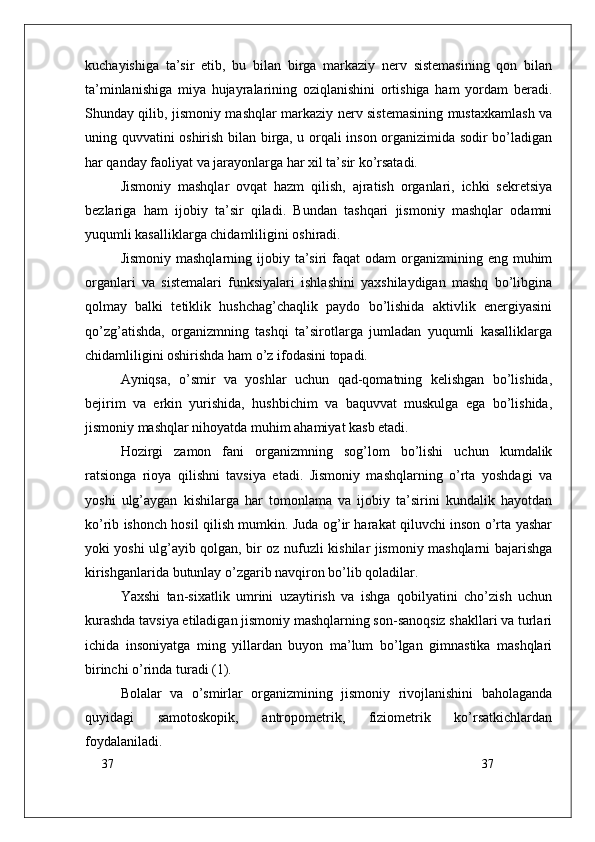 37
37kuchayishiga   ta’sir   etib,   bu   bilan   birga   markaziy   nerv   sistemasining   qon   bilan
ta’minlanishiga   miya   hujayralarining   oziqlanishini   ortishiga   ham   yordam   beradi.
Shunday qilib, jismoniy mashqlar markaziy nerv sistemasining mustaxkamlash va
uning quvvatini oshirish bilan birga, u orqali inson organizimida sodir bo’ladigan
har qanday faoliyat va jarayonlarga har xil ta’sir ko’rsatadi.
Jismoniy   mashqlar   ovqat   hazm   qilish,   ajratish   organlari,   ichki   sekretsiya
bezlariga   ham   ijobiy   ta’sir   qiladi.   Bundan   tashqari   jismoniy   mashqlar   odamni
yuqumli kasalliklarga chidamliligini oshiradi.
Jismoniy  mashqlarning  ijobiy  ta’siri  faqat  odam   organizmining eng  muhim
organlari   va   sistemalari   funksiyalari   ishlashini   yaxshilaydigan   mashq   bo’libgina
qolmay   balki   tetiklik   hushchag’chaqlik   paydo   bo’lishida   aktivlik   energiyasini
qo’zg’atishda,   organizmning   tashqi   ta’sirotlarga   jumladan   yuqumli   kasalliklarga
chidamliligini oshirishda ham o’z ifodasini topadi.
Ayniqsa,   o’smir   va   yoshlar   uchun   qad-qomatning   kelishgan   bo’lishida,
bejirim   va   erkin   yurishida,   hushbichim   va   baquvvat   muskulga   ega   bo’lishida,
jismoniy mashqlar nihoyatda muhim ahamiyat kasb etadi.
Hozirgi   zamon   fani   organizmning   sog’lom   bo’lishi   uchun   kumdalik
ratsionga   rioya   qilishni   tavsiya   etadi.   Jismoniy   mashqlarning   o’rta   yoshdagi   va
yoshi   ulg’aygan   kishilarga   har   tomonlama   va   ijobiy   ta’sirini   kundalik   hayotdan
ko’rib ishonch hosil qilish mumkin. Juda og’ir harakat qiluvchi inson o’rta yashar
yoki yoshi ulg’ayib qolgan, bir oz nufuzli kishilar jismoniy mashqlarni bajarishga
kirishganlarida butunlay o’zgarib navqiron bo’lib qoladilar.
Yaxshi   tan-sixatlik   umrini   uzaytirish   va   ishga   qobilyatini   cho’zish   uchun
kurashda tavsiya etiladigan jismoniy mashqlarning son-sanoqsiz shakllari va turlari
ichida   insoniyatga   ming   yillardan   buyon   ma’lum   bo’lgan   gimnastika   mashqlari
birinchi o’rinda turadi (1).
Bolalar   va   o’smirlar   organizmining   jismoniy   rivojlanishini   baholaganda
quyidagi   samotoskopik,   antropometrik,   fiziometrik   ko’rsatkichlardan
foydalaniladi. 