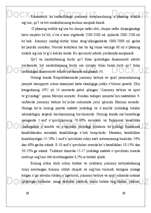 38
38Fiziometrik   ko’rsatkichlarga   jismoniy   rivojlanishning   o’pkaning   tiriklik
sig’imi, qo’l va bel muskullarining kuchini aniqlash kiradi.
 O’pkaning tiriklik sig’imi bu-chuqur nafas olib, chuqur nafas chiqargandagi
havo miqdori bo’lib, o’rta o’smir yigitlarda 2500-3500 ml, qizlarda 2000-2500 ml
bo’ladi.   Jismoniy   mashg’ulotlar   bilan   shug’ullanganlarda   5000-7000   ml   gacha
ko’payishi   mumkin.  Normal  kishilarni  har   bir  kg  tonna   vazniga  60  ml   o’pkaning
tiriklik sig’imi to’g’ri kelishi kerak. Bu spirometr asbobi yordamida aniqlanadi.
Qo’l   va   muskullarning   kuchi   qo’l   bilan   qisiladigan   dinamometr   asbobi
yordamida,   bel   muskullarining   kuchi   esa   oyoqlar   bilan   bosib   turib   qo’l   bilan
tortiladigan dinamometr asbobi yordamida aniqlanadi (4).
Hozirgi   kunda   Respublikamizda   jismoniy   tarbiya   va   sport   jarayonlarining
jamiyat taraqqiyoti uchun ahamiyati katta ekanligiga jiddiy e’tiborni qaratdi. Oliy
kengashning   1992   yil   14   yanvarda   qabul   qilingan   “Jismoniy   tarbiya   va   sport
to’g’risidagi” qonun fikrimiz asosidir. Bundan tashqari umumta’lim maktablari 9-
sinflarida   jismoniy   tarbiya   bo’yicha   imtixonlar   joriy   qilinishi   fikrimiz   asosidir.
Shunga   ko’ra   hozirgi   paytda   maktab   yoshdagi   va   o’smirlik   yoshidagi   bolalar
salomatligini   saqlash   barchamizning   burchimizdir.   Hozirgi   kunda   ma’lumotlarga
qaraganda   1-sinf   o’quvchilarining   70-80%   surunkali   va   funksional   kasallikka
chalinganlar   o’smirlik   va   o’spirinlik   yoshdagi   bolalarni   ko’pchiligi   funksional
kasalliklardan   surunkali   kasalliklarga   o’tish   bosqichidir.   Masalan,   kasalliklari
kuzatilayotgan 15-20% 1-sinf o’quvchilari ruhiy asab sistemasining buzilishi, 54%
dan 60% gacha oshadi. 8-10-sinf o’quvchilari orasida ko’z kasalliklari 10-15% dan
50-55% ga oshadi. Toshkent shaxrida 15-17 yoshdagi maktab o’quvchilari orasida
mutloqo sog’lom deb hisoblanganlar 8,5% ni tashkil qiladi.
Buning   oldini   olish   uchun   bolalar   va   yoshlarni   jismoniy   tarbiyalashning
ilmiy   asoslangan   tizimini   ishlab   chiqish   va   sog’lom   turmush   tarzigina   yuzaga
kelgan o’gir ahvolni tubdan o’zgartirish, jismoniy tarbiya va sport sohasida mehnat
qilayotgan   hodimlar,   yangi   dasturlar   yaratish,   ularni   bolalar   bog’chalari,   yaslilar, 